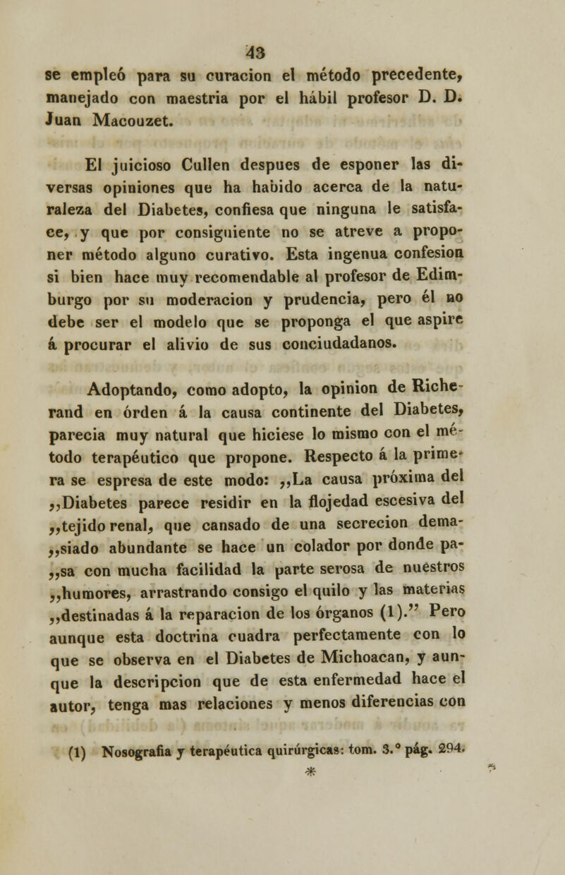 se empleó para su curación el método precedente, manejado con maestría por el hábil profesor D. D. Juan Macouzet. El juicioso Cullen después de esponer las di- versas opiniones que ha habido acerca de la natu- raleza del Diabetes, confiesa que ninguna le satisfa- ce, y que por consiguiente no se atreve a propo- ner método alguno curativo. Esta ingenua confesión si bien hace muy recomendable al profesor de Edim- burgo por su moderación y prudencia, pero él no debe ser el modelo que se proponga el que aspire á procurar el alivio de sus conciudadanos. Adoptando, como adopto, la opinión de Riche- rand en orden á la causa continente del Diabetes, parecía muy natural que hiciese lo mismo con el mé- todo terapéutico que propone. Respecto á la prime- ra se espresa de este modo: ,,La causa próxima del ,,Diabetes parece residir en la flojedad escesiva del „tejido renal, que cansado de una secreción dema- siado abundante se hace un colador por donde pa- „sa con mucha facilidad la parte serosa de nuestros „humores, arrastrando consigo el quilo y las materias „destinadas á la reparación de los órganos (1). Pero aunque esta doctrina cuadra perfectamente con lo que se observa en el Diabetes de Michoacan, y aun- que la descripción que de esta enfermedad hace el autor, tenga mas relaciones y menos difereucias con (1) Nosografía y terapéutica quirúrgicas: tom. 3.° pág. 294.