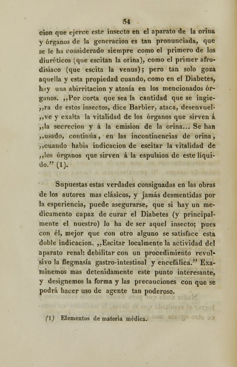 cion que ejerce este insecto en el aparato de la orina y órganos de la generación es tan pronunciada, que se le ha considerado siempre como el primero de los diuréticos (que escitan la orina), como el primer afro- disiaco (que escita la venus); pero tan solo goza aquella y esta propiedad cuando, como en el Diabetes, h;¡y una abirritacion y atonía en los mencionados ór- ganos. ,.Por corta que sea la cantidad que se ingie- ra de estos insectos, dice Barbier, ataca, desenvuel- ,,ve y exalta la vitalidad de los órganos que sirven á „la secreción y á la emisión de la orina... Se han „usado, continúa, en las incontinencias de orina, ,,cuando habia indicación de escitar la vitalidad de „!os órganos que sirven á la espulsion de este líqui- do. (1). Supuestas estas verdades consignadas en las obras de los autores mas clásicos, y jamás desmentidas por la esperiencia, puede asegurarse, que si hay un me- dicamento capaz de curar el Diabetes (y principal- mente el nuestro) lo ha de ser aquel insecto; pues con él, mejor que con otro alguno se satisface esta doble indicación. ,,Escitar localmente la actividad del aparato renal: debilitar con un procedimiento revul» sivo la flegmasía gastrointestinal y encefálica. Exa- minemos mas detenidamente este punto interesante, y designemos la forma y las precauciones con que se podrá hacer uso de agente tan poderoso. (1) Elementos de materia médica.