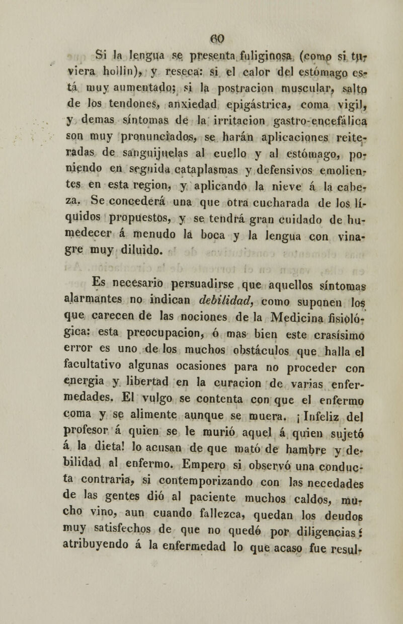 Si la lengua se presenta fuliginosa (comp sí t\\r viera hoilin), y reseca: si el calor del estómago es- tá muy aumentado; si la postración muscular, salto de los tendones, anxiedad epigástrica, coma vigil, y demás síntomas de la irritación gastro-encefálica son muy pronunciados, se harán aplicaciones reite- radas de sanguijuelas al cuello y al estómago, po- niendo en seguida cataplasmas y defensivos emolien- tes en esta región, y aplicando la nieve á la cabe- za. Se concederá una que otra cucharada de los lí- quidos propuestos, y se tendrá gran cuidado de hu- medecer á menudo la boca y la lengua con vina- gre muy diluido. Es necesario persuadirse que aquellos síntomas alarmantes no indican debilidad, como suponen los que carecen de las nociones de la Medicina fisioló- gica: esta preocupación, ó mas bien este crasísimo error es uno de los muchos obstáculos que halla el facultativo algunas ocasiones para no proceder con energia y libertad en la curación de varias enfer- medades. El vulgo se contenta con que el enfermo coma y se alimente aunque se muera. ¡ Infeliz del profesor á quien se le murió aquel á quien sujetó á la dieta! lo acusan de que mató de hambre y de- bilidad al enfermo. Empero si observó una conduc- ta contraria, si contemporizando con las necedades de las gentes dio al paciente muchos caldos, mu- cho vino, aun cuando fallezca, quedan los deudos muy satisfechos de que no quedó por diligencias* atribuyendo á la enfermedad lo que acaso fue resul-