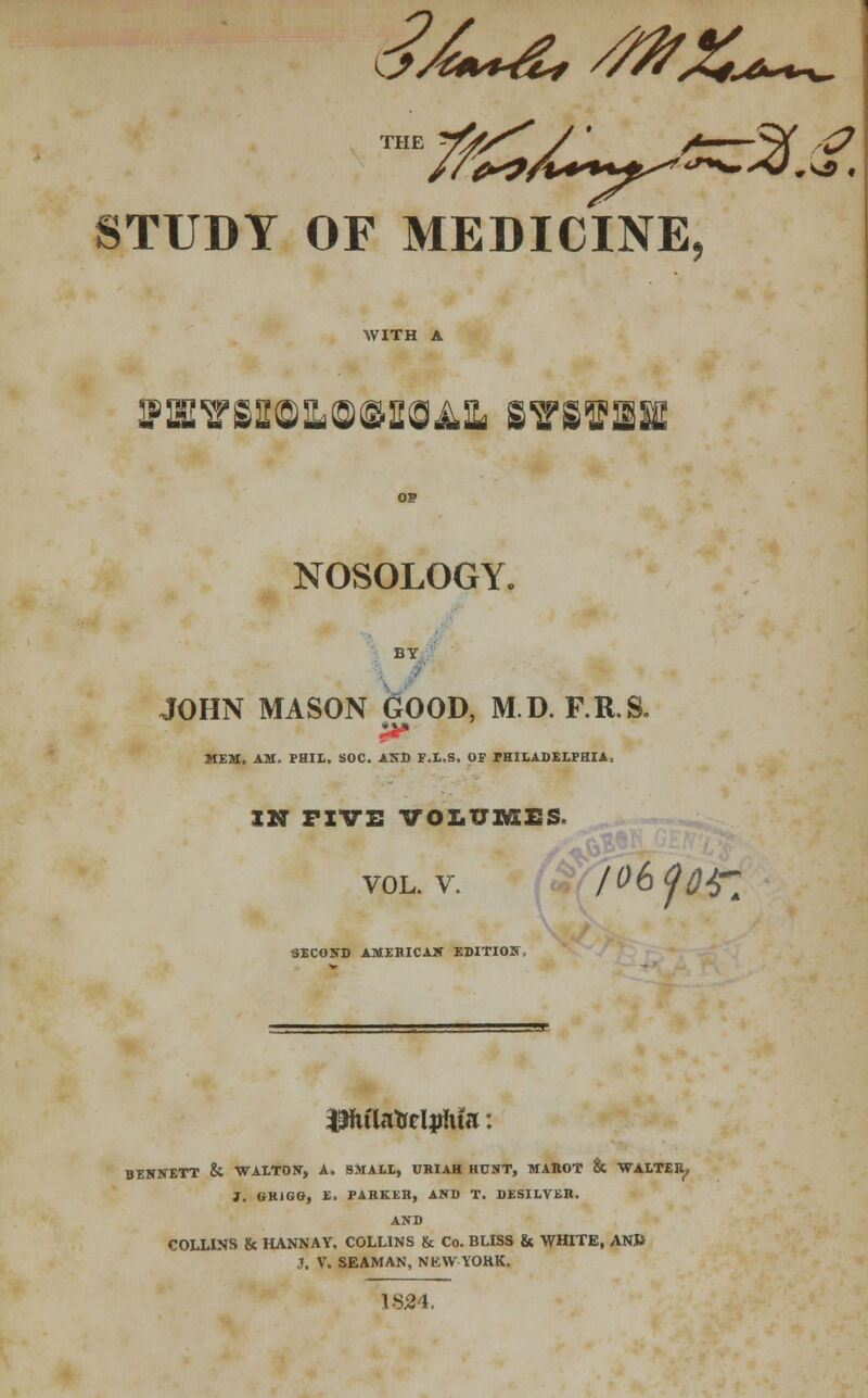 f+~y^ STUDY OF MEDICINE, WITH A B>aivss©]L©finiOAi B7svasi NOSOLOGY. BY JOHN MASON GOOD, M.D. F.R.S. MEM. AM. PHIL. SOC. AND F.L.S. OF PHILADELPHIA, IN FIVE VOLUMES. vol. v. /06 foil SECOND AMERICAN EDITION, PulaMpfuV. BENNETT & WALTON, A. SMALL, URIAH HUNT, MAROT & WALTER, 1. GK1GG, E. PARKER, AND T. DESILVER. AND COLLINS & HANNAY, COLLINS & Co. BLISS & WHITE, AN» J. V. SEAMAN, NEW YOKK. 1S24.