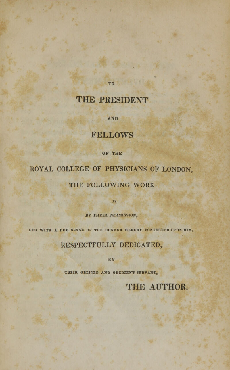 TO THE PRESIDENT AND FELLOWS OF THE ROYAL COLLEGE OF PHYSICIANS OF LONDON, THE FOLLOWING WORK 19 BY THEIR PERMISSION, AND WITH A DTJE SENSE OF THE HONOUR HEREBY CONFERRED VrON HIST, RESPECTFULLY DEDICATED, BY THEIR OBLIGED AND OBEDIENT SERVANT, THE AUTHOR.