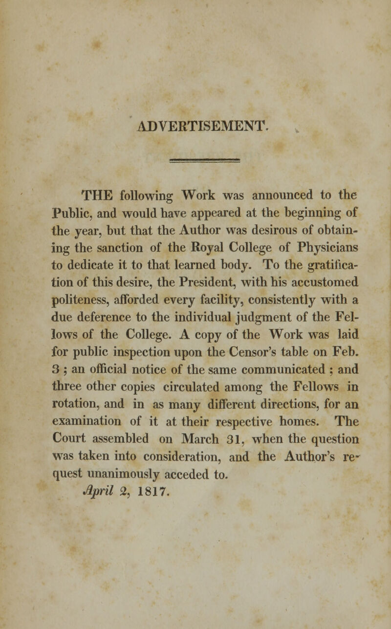 ADVERTISEMENT. THE following Work was announced to the Public, and would have appeared at the beginning of the year, but that the Author was desirous of obtain- ing the sanction of the Royal College of Physicians to dedicate it to that learned body. To the gratifica- tion of this desire, the President, with his accustomed politeness, afforded every facility, consistently with a due deference to the individual judgment of the Fel- lows of the College. A copy of the Work was laid for public inspection upon the Censor's table on Feb. 3 ; an official notice of the same communicated ; and three other copies circulated among the Fellows in rotation, and in as many different directions, for an examination of it at their respective homes. The Court assembled on March 31, when the question was taken into consideration, and the Author's re- quest unanimously acceded to. April 2, 1817.