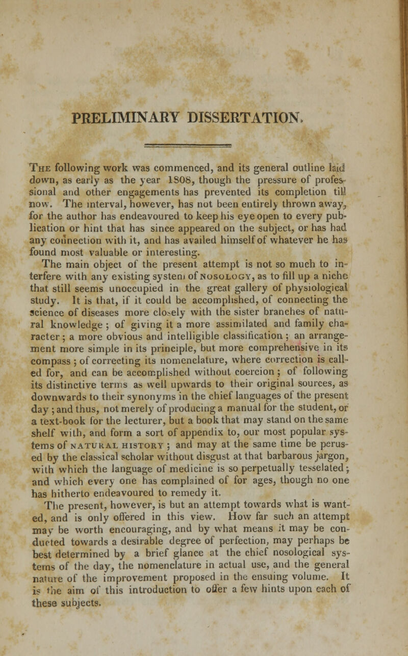 PRELIMINARY DISSERTATION, The following work was commenced, and its general outline laid down, as early as the year 1S08, though the pressure of profes sional and other engagements has prevented its completion till now. The interval, however, has not been entirely thrown away-, for the author has endeavoured to keep his eye open to every pub- lication or hint that has since appeared on the subject, or has had any connection with it, and has availed himself of whatever he has found most valuable or interesting. The main object of the present attempt is not so much to in- terfere with any existing system of nosology, as to fill up a niche that still seems unoccupied in the great gallery of physiological study. It is that, if it could be accomplished, of connecting the science of diseases more closely with the sister branches of natu- ral knowledge ; of giving it a more assimilated and family cha- racter ; a more obvious and intelligible classification; an arrange- ment more simple in its principle, but more comprehensive in its compass ; of correcting its nomenclature, where correction is call- ed for, and can be accomplished without coercion; of following its distinctive terms as well upwards to their original sources, as downwards to their synonyms in the chief languages of the present day; and thus, not merely of producing a manual for the student, or a text-book for the lecturer, but a book that may stand on the same shelf with, and form a sort of appendix to, our most popular sys- tems of natural history ; and may at the same time be perus- ed by the classical scholar without disgust at that barbarous jargon, with which the language of medicine is so perpetually tesselated •, and which every one has complained of for ages, though no one has hitherto endeavoured to remedy it. The present, however, is but an attempt towards what is want- ed, and is only offered in this view. How far such an attempt mav be worth encouraging, and by what means it may be con- ducted towards a desirable degree of perfection, may perhaps be best determined by a brief glance at the chief nosological sys- tems of the day, the nomenclature in actual use, and the general nature of the improvement proposed in the ensuing volume. It is the aim of this introduction to offer a few hints upon each of these subjects.