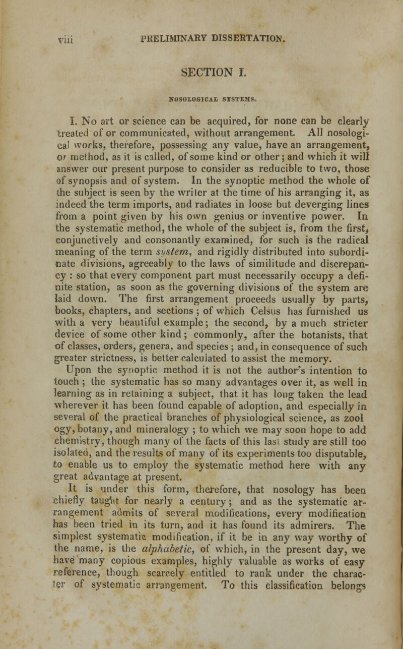 SECTION I. NOSOLOGICAL SYSTEMS, I. No art or science can be acquired, for none can be clearly treated of or communicated, without arrangement. All nosologi- cal works, therefore, possessing any value, have an arrangement, or method, as it is called, of some kind or other; and which it will answer our present purpose to consider as reducible to two, those of synopsis and of system. In the synoptic method the whole of the subject is seen by the writer at the time of his arranging it, as indeed the term imports, and radiates in loose but deverging lines from a point given by his own genius or inventive power. In the systematic method, the whole of the subject is, from the first, conjunctively and consonantly examined, for such is the radical meaning of the term sustem, and rigidly distributed into subordi- nate divisions, agreeably to the laws of similitude and discrepan- cy : so that every component part must necessarily occupy a defi- nite station, as soon as the governing divisions of the system are laid down. The first arrangement proceeds usually by parts, books, chapters, and sections ; of which Celsus has furnished us with a very beautiful example; the second, by a much stricter device of some other kind ; commonly, after the botanists, that of classes, orders, genera, and species; and, in consequence of such greater strictness, is better calculated to assist the memory. Upon the synoptic method it is not the authors intention to touch ; the systematic has so many advantages over it, as well in learning as in retaining a subject, that it has long taken the lead wherever it has been found capable of adoption, and especially in several of the practical branches of physiological science, as zool ogy, botany, and mineralogy ; to which we may soon hope to add chemistry, though many of the facts of this lasi study are still too isolated, and the results of many of its experiments too disputable, to enable us to employ the systematic method here with any great advantage at present. It is under this form, therefore, that nosology has been chiefly taug\it for nearly a century; and as the systematic ar- rangement admits of several modifications, every modification has been tried in its turn, and it has found its admirers. The simplest systematic modification, if it be in any way worthy of the name, is the alphabetic, of which, in the present day, we have many copious examples, highly valuable as works of easy reference, though scarcely entitled to rank under the charac- ter of systematic arrangement. To this classification belongs