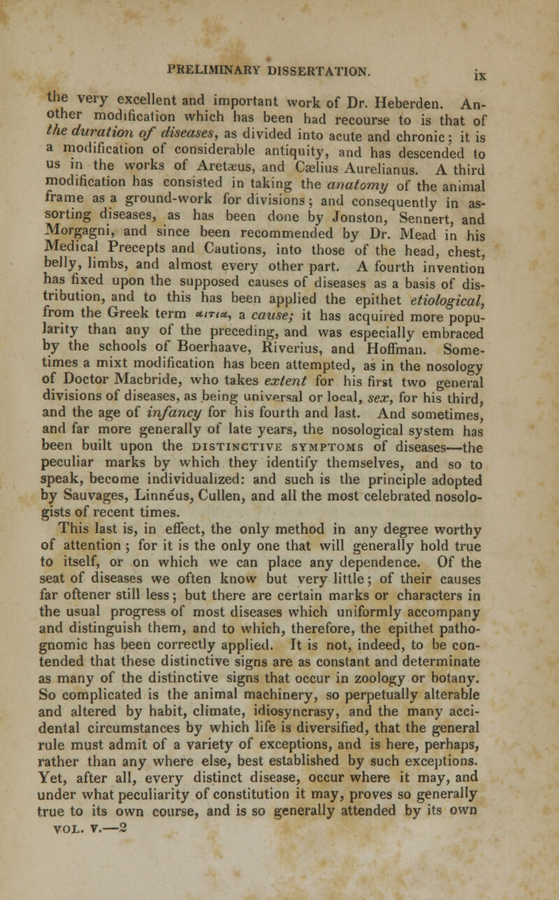 the very excellent and important work of Dr. Heberden. An- other modification which has been had recourse to is that of the duration of diseases, as divided into acute and chronic; it is a modification of considerable antiquity, and has descended to us in the works of Aretaeus, and Caelius Aurelianus. A third modification has consisted in taking the anatomy of the animal frame as a ground-work for divisions; and consequently in as- sorting diseases, as has been done by Jonston, Sennert, and Morgagni, and since been recommended by Dr. Mead in his Medical Precepts and Cautions, into those of the head, chest, belly, limbs, and almost every other part. A fourth invention has fixed upon the supposed causes of diseases as a basis of dis- tribution, and to this has been applied the epithet etiological, from the Greek term */t,«, a cause; it has acquired more popu- larity than any of the preceding, and was especially embraced by the schools of Boerhaave, Riverius, and Hoffman. Some- times a mixt modification has been attempted, as in the nosology of Doctor Macbride, who takes extent for his first two general divisions of diseases, as being universal or local, sex, for his third, and the age of infancy for his fourth and last. And sometimes, and far more generally of late years, the nosological system has been built upon the distinctive symptoms of diseases—the peculiar marks by which they identify themselves, and so to speak, become individualized: and such is the principle adopted by Sauvages, Linneus, Cullen, and all the most celebrated nosolo- gists of recent times. This last is, in effect, the only method in any degree worthy of attention ; for it is the only one that will generally hold true to itself, or on which we can place any dependence. Of the seat of diseases we often know but very little; of their causes far oftener still less; but there are certain marks or characters in the usual progress of most diseases which uniformly accompany and distinguish them, and to which, therefore, the epithet patho- gnomic has been correctly applied. It is not, indeed, to be con- tended that these distinctive signs are as constant and determinate as many of the distinctive signs that occur in zoology or botany. So complicated is the animal machinery, so perpetually alterable and altered by habit, climate, idiosyncrasy, and the many acci- dental circumstances by which life is diversified, that the general rule must admit of a variety of exceptions, and is here, perhaps, rather than any where else, best established by such exceptions. Yet, after all, every distinct disease, occur where it may, and under what peculiarity of constitution it may, proves so generally true to its own course, and is so generally attended by its own vol. v.—2