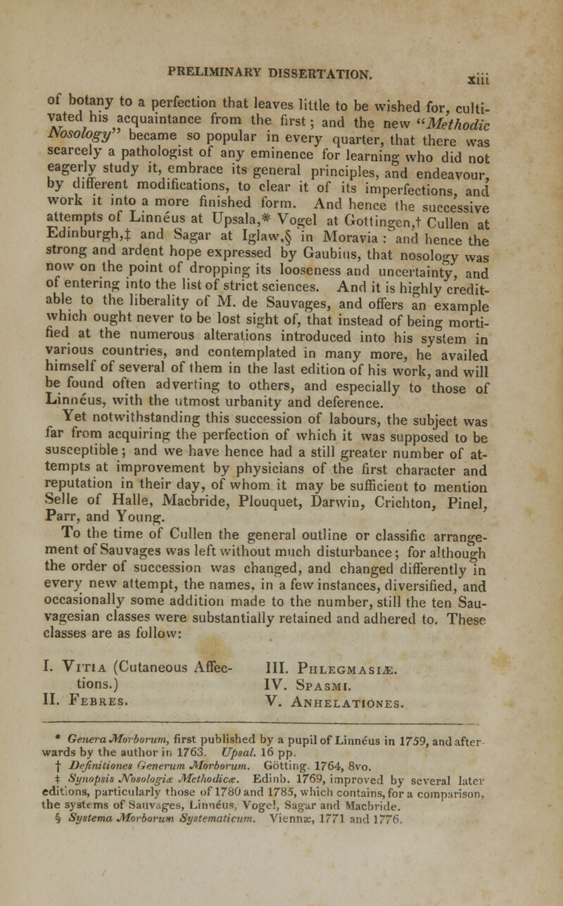of botany to a perfection that leaves little to be wished for, culti- vated his acquaintance from the first; and the new Methodic Msology became so popular in every quarter, that there was scarcely a pathologist of any eminence for learning who did not eagerly study it, embrace its general principles, and endeavour, by different modifications, to clear it of its imperfections, and work it into a more finished form. And hence the successive attempts of Linneus at Upsala,* Vogel at Gottingen,t Cullen at Edinburgh,:): and Sagar at Iglaw,§ in Moravia : and hence the strong and ardent hope expressed by Gaubius, that nosology was now on the point of dropping its looseness and uncertainty, and of entering into the list of strict sciences. And it is highly credit- able to the liberality of M. de Sauvages, and offers an example which ought never to be lost sight of, that instead of being morti- fied at the numerous alterations introduced into his system in various countries, and contemplated in many more, he availed himself of several of them in the last edition of his work, and will be found often adverting to others, and especially to those of Linneus, with the utmost urbanity and deference. Yet notwithstanding this succession of labours, the subject was far from acquiring the perfection of which it was supposed to be susceptible; and we have hence had a still greater number of at- tempts at improvement by physicians of the first character and reputation in their day, of whom it may be sufficient to mention Selle of Halle, Macbride, Plouquet, Darwin, Crichton, Pinel, Parr, and Young. To the time of Cullen the general outline or classific arrange- ment of Sauvages was left without much disturbance; for although the order of succession was changed, and changed differently in every new attempt, the names, in a few instances, diversified, and occasionally some addition made to the number, still the ten Sau- vagesian classes were substantially retained and adhered to. These classes are as follow: I. Vitia (Cutaneous Affec- III. Phlegmasia. tions.) IV. Spasmi. II. Febres. V. Anhelationes. * Genera Morborum, first published by a pupil of Linneus in 1759, and after wards by the author in 1763. Upsal. 16 pp. j- Definitiones Generum •Morborum. Gotting, 1764, 8vo. \ Synopsis Nosologic Methodicx. Edinb. 1769, improved by several later editions, particularly those of 1780 and 1785, which contains, for a comparison, the systems of Sauvages, Linnchis, Voge!, Sagar and Macbride. § Systema Morborum Systematicum. Viennse, 1771 and 1776.