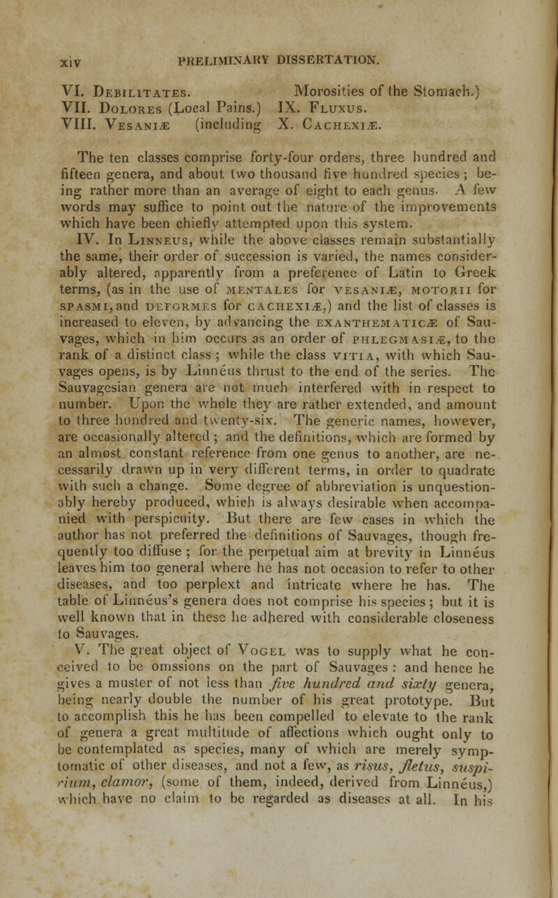 VI. Debilitates. Morosities of the Stomach.) VII. Dolores (Local Pains.) IX. Fluxus. VIII. Vesani^e (including X. Cachexia. The ten classes comprise forty-four orders, three hundred and fifteen genera, and about two thousand five hundred species ; be- ing rather more than an average of eight to each genus. A few words may suffice to point out tiie nature of the improvements which have been chiefly attempted upon this system. IV. In Linneus, while the above classes remain substantially the same, their order of succession is varied, the names consider- ably altered, apparently from a preference of Latin to Greek terms, (as in the use of mentales for vesanije, motorii for sPASMi,and deformes for cachexia,) and the list of classes is increased to eleven, by advancing the exanthematic;E of Sau- vages, which in him occurs as an order of phlegm \si/E, to the rank of a distinct, class ; while the class vitia, with which Sau- vages opens, is by Linneus thrust to the end of the series. The Sauvagesian genera are not much interfered with in respect to number. Upon the whole they are rather extended, and amount to three hundred and twenty-six. The generic names, however, are occasionally altered ; and the definitions, which are formed by an almost constant reference from one genus to another, are ne- cessarily drawn up in very different terms, in order to quadrate with such a change. Some degree of abbreviation is unquestion- ably hereby produced, which is always desirable when accompa- nied with perspicuity. But there are few cases in which the author has not preferred the definitions of Sauvages, though fre- quently too diffuse ; for the perpetual aim at brevity in Linneus leaves him too general where he has not occasion to refer to other diseases, and too perplext and intricate where he has. The table of Linneus's genera does not comprise his species; but it is well known that in these he adhered with considerable closeness to Sauvages. V. The great object of Vogel was to supply what he con- ceived to be omssions on the part of Sauvages : and hence he gives a muster of not less than five hundred and sixty genera, being nearly double the number of his great prototype. But to accomplish this he has been compelled to elevate to the rank of genera a great multitude of affections which ought only to be contemplated as species, many of which are merely symp- tomatic of other diseases, and not a (ew, as risus, flelus, sttspi- rium, clamor, (some of them, indeed, derived from Linneus,) which have no claim to be regarded as diseases at all. In his