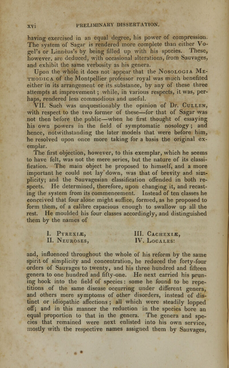 having exercised in an equal degree, his power of compression. The system of Sagar is rendered more complete than either Vo- gel's or Linneus's by being filled up with his species. These, however, are deduced, with occasional alterations, from Sauvages, and exhibit the same verbosity as his genera. Upon the whole it does not appear that the Nosologia Me- thopica of the Montpellier professor royal was much benefited either in its arrangement or its substance, by any of these three attempts at improvement; while, in various respects, it was, per- haps, rendered less commodious and useful. VII. Such was unquestionably the opinion of Dr. Cullen, with respect to the two former of these—for that of Sagar was not then before the public—when he first thought of essaying his own powers in the field of symptomatic nosology; and hence, notwithstanding the later models that were before him, he resolved upon once more taking for a basis the original ex- emplar. The first objection, however, to this exemplar, which he seems to have felt, was not the mere series, but the nature of its classi- fication. The main object he proposed to himself, and a more important he could not lay down, was that of brevity and sim- plicity; and the Sauvagesian classification offended in both re- spects. He determined, therefore, upon changing it, and recast- ing the system from its commencement. Instead of ten classes he conceived that four alone might suffice, formed, as he proposed to form them, of a calibre capacious enough to swallow up all the rest. He moulded his four classes accordingly, and distinguished them by the names of I. Pyrexia, III. Cachexia, II. Neuroses, IV. Locales: and, influenced throughout the whole of his reform by the same spirit of simplicity and concentration, he reduced the forty-four orders of Sauvages to twenty, and his three hundred and fifteen genera to one hundred and fifty-one. He next carried his prun- ing hook into the field of species: some he found to be repe- titions of the same disease occurring under different genera, and others mere symptoms of other disorders, instead of dis- tinct or idiopathic affections ; all which were steadily lopped off; and in this manner the reduction in the species bore an equal proportion to that in the genera. The genera and spe- cies that remained were next enlisted into his own service, mostly with the respective names assigned them by Sauvages,