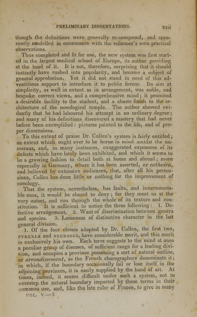 though the definitions were generally re-composed, and appa- rently modelled in consonance with the reformer's own practical observations. Thus completed and fit for use, the new system was first start- ed in the largest medical school of Europe, its author presiding at the head of it. It is not, therefore, surprising that it should instantly have rushed into popularity, and become a subject of general approbation. Yet it did not stand in need of this ad- ventitious support to introduce it to public favour. Its aim at simplicity, as well in extent as in arrangement, was noble, and bespoke correct views, and a comprehensive mind; it promised a desirable facility to the student, and a chaste finish to the ar- chitecture of the nosological temple. The author showed evi- dently that he had laboured his attempt in no ordinary degree; and many of his definitions discovered a mastery that had never before been exemplified: pictures painted to the life, and of pro- per dimensions. To this extent of praise Dr. Cullen's system is fairly entitled; an extent which ought ever to be borne in mind amidst the nu- merous, and, in many instances, exaggerated exposures of its defects which have lately been exhibited, and which it seems to be a growing fashion to detail both at home and abroad ; more especially in Germany, where it has been asserted, ex cathedra, and believed by extensive audiences, that, after all his preten- sions, Cullen has done little or nothing for the improvement of nosology. That the system, nevertheless, has faults, and insurmounta- ble ones, it would be absurd to deny; for they meet us at the very outset, and run through the whole of its texture and con- stitution. It is sufficient to notice the three following: 1. De- fective arrangement. 2. Want of discrimination between genera and species. 3. Looseness of distinctive character in the last general division. 1. Of the four classes adopted by Dr. Cullen, the first two, pyrexia and neuroses, have considerable merit, and this merit is exclusively his own. Each term suggests to the mind at once a peculiar group of diseases, of sufficient range for a leading divi- sion, and occupies a province possessing a sort of natural outline, or arrondissement, as the French chorographers denominate it; in which, if the boundary occasionally fail or lose itself in the adjoining provinces, it is easily supplied by the hand of art. At times, indeed, it seems difficult under such a system, not to overstep the natural boundary imported by these terms in their common use, and, like the late ruler of France, to give in many vol. v.—3