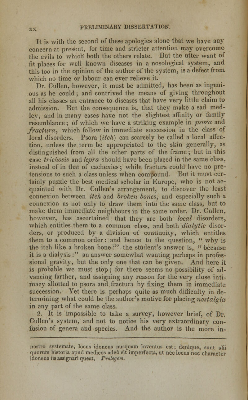 It is with the second of these apologies alone that we have any concern at present, for time and stricter attention may overcome the evils to which both the others relate. But the utter want of fit places for well known diseases in a nosological system, and this too in the opinion of the author of the system, is a defect from which no time or labour can ever relieve it. Dr. Cullen, however, it must be admitted, has been as ingeni- ous as he could ; and contrived the means of giving throughout all his classes an entrance to diseases that have very little claim to admission. But the consequence is, that they make a sad med- ley, and in many cases have not the slightest affinity or family resemblance; of which we have a striking example in psora and fractura, which follow in immediate succession in the class of local disorders. Psora {itch) can scarcely be called a local affec- tion, unless the term be appropriated to the skin generally, as distinguished from all the other parts of the frame; but in this case trichosis and lepra should have been placed in the same class, instead of in that of cachexies; while fractura could have no pre- tensions to such a class unless when compound. But it must cer- tainly puzzle the best medical scholar in Europe, who is not ac- quainted with Dr. Cullen's arrangement, to discover the least connexion between itch and broken bones, and especially such a connexion as not only to draw them into the same class, but to make them immediate neighbours in the same order. Dr. Cullen, however, has ascertained that they are both local disorders, which entitles them to a common class, and both dialytic disor- ders, or produced by a division uf continuity, whieh entitles them to a common order: and hence to the question, why is the itch like a broken bone? the student's answer is, because it is a dialysis : an answer somewhat wanting perhaps in profes- sional gravity, but the only one that can be given. And here it is probable we must stop; for there seems no possibility of ad- vancing farther, and assigning any reason for the very close inti- macy allotted to psora and fractura by fixing them in immediate succession. Yet there is perhaps quite as much difficulty in de- termining what could be the author's motive for placing nostalgia in any part of the same class. 2. It is impossible to take a survey, however brief, of Dr. Cullen's system, and not to notice his very extraordinary con- fusion of genera and species. And the author is the more in- nostro systemate, locus idoneus nusquam inventus est; denique, sunt alii quorum historia apud medicos adeo sit imperfecta, ut nee locus nee character idoneus iis assignari queat. Prokgom.