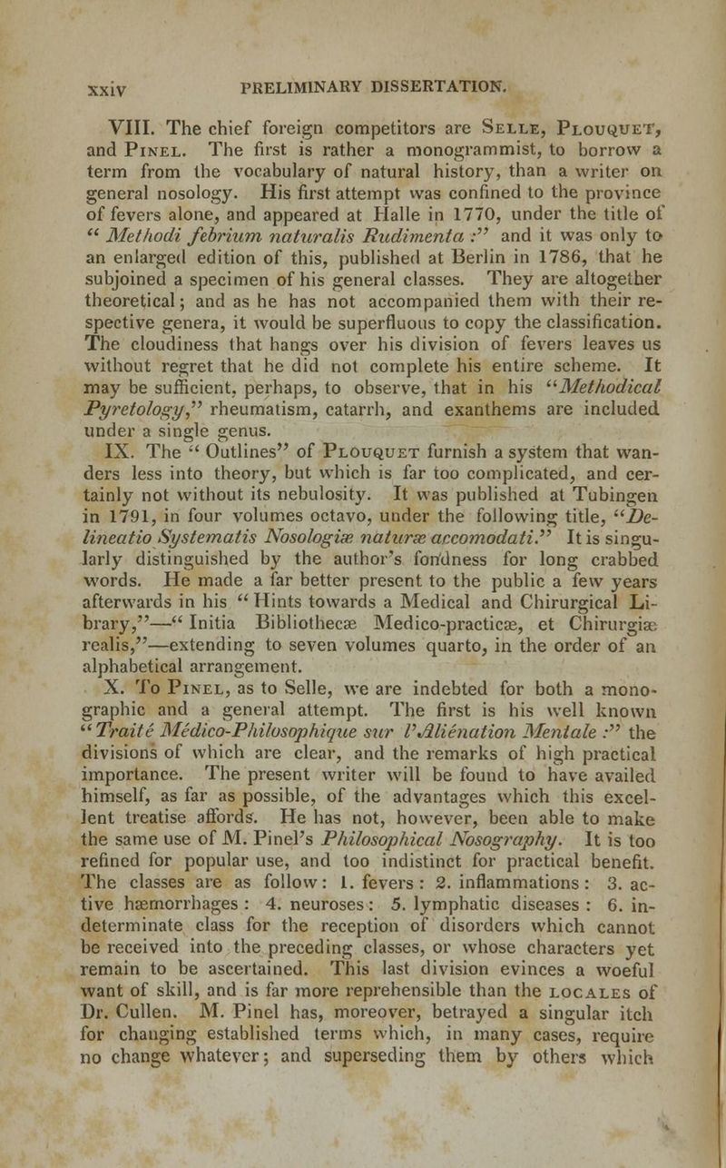 VIII. The chief foreign competitors are Selle, Plouquet, and Pinel. The first is rather a monogram mist, to borrow a term from the vocabulary of natural history, than a writer on general nosology. His first attempt was confined to the province of fevers alone, and appeared at Halle in 1770, under the title of  Methodi febrium naturalis Rudimenta : and it was only to an enlarged edition of this, published at Berlin in 1786, that he subjoined a specimen of his general classes. They are altogether theoretical; and as he has not accompanied them with their re- spective genera, it would be superfluous to copy the classification. The cloudiness that hangs over his division of fevers leaves us without regret that he did not complete his entire scheme. It may be sufficient, perhaps, to observe, that in his Methodical Pyretology rheumatism, catarrh, and exanthems are included under a single genus. IX. The  Outlines of Plouquet furnish a system that wan- ders less into theory, but which is far too complicated, and cer- tainly not without its nebulosity. It was published at Tubingen in 1791, in four volumes octavo, under the following title, De- lineatio Systematis Nosologic naturae accomodati It is singu- larly distinguished by the author's fondness for long crabbed words. He made a far better present to the public a few years afterwards in his  Hints towards a Medical and Chirurgical Li- brary,— Initia Bibliothecse Medico-practicae, et Chirurgia; realis,—extending to seven volumes quarto, in the order of an alphabetical arrangement. X. To Pinel, as to Selle, we are indebted for both a mono- graphic and a general attempt. The first is his well known Traite Medico-Philosophique sur I'Alienation Mentale .• the divisions of which are clear, and the remarks of high practical importance. The present writer will be found to have availed himself, as far as possible, of the advantages which this excel- lent treatise affords. He has not, however, been able to make the same use of M. Pinel's Philosophical Nosography. It is too refined for popular use, and too indistinct for practical benefit. The classes are as follow: 1. fevers : 2. inflammations: 3. ac- tive haemorrhages : 4. neuroses: 5. lymphatic diseases : 6. in- determinate class for the reception of disorders which cannot be received into the preceding classes, or whose characters yet remain to be ascertained. This last division evinces a woeful want of skill, and is far more reprehensible than the locales of Dr. Cullen. M. Pinel has, moreover, betrayed a singular itch for changing established terms which, in many cases, require no change whatever; and superseding them by others which