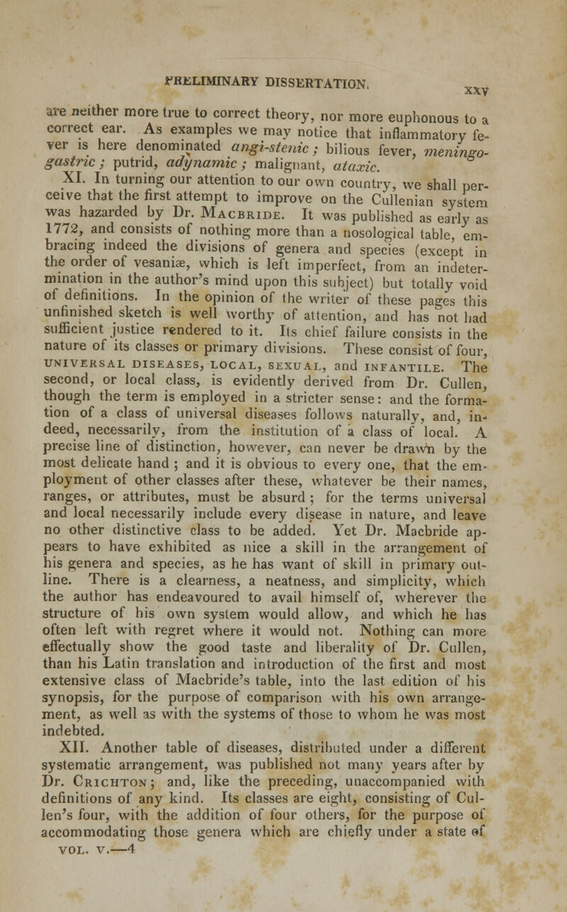 are neither more true to correct theory, nor more euphonous to a correct ear. As examples we may notice that inflammatory fe- ver is here denominated angi-stenic ; bilious fever, meningo- gastric; putrid, adynamic; malignant, ataxic. XI. In turning our attention to our own country, we shall per- ceive that the first attempt to improve on the Cullenian system was hazarded by Dr. Macbride. It was published as early as 1772, and consists of nothing more than a nosological table, em- bracing indeed the divisions of genera and species (except in the order of vesaniae, which is left imperfect, from an ^deter- mination in the author's mind upon this subject) but totally void of definitions. In the opinion of the writer of these pages this unfinished sketch is well worthy of attention, and has not had sufficient justice rendered to it. Its chief failure consists in the nature of its classes or primary divisions. These consist of four, UNIVERSAL DISEASES, LOCAL, SEXUAL, and INFANTILE. The second, or local class, is evidently derived from Dr. Cullen, though the term is employed in a stricter sense: and the forma- tion of a class of universal diseases follows naturally, and, in- deed, necessarily, from the institution of a class of local. A precise line of distinction, however, can never be drawn by the most delicate hand ; and it is obvious to every one, that the em- ployment of other classes after these, whatever be their names, ranges, or attributes, must be absurd ; for the terms universal and local necessarily include every disease in nature, and leave no other distinctive class to be added. Yet Dr. Macbride ap- pears to have exhibited as nice a skill in the arrangement of his genera and species, as he has want of skill in primary out- line. There is a clearness, a neatness, and simplicity, which the author has endeavoured to avail himself of, wherever the structure of his own system would allow, and which he has often left with regret where it would not. Nothing can more effectually show the good taste and liberality of Dr. Cullen, than his Latin translation and introduction of the first and most extensive class of Macbride's table, into the last edition of his synopsis, for the purpose of comparison with his own arrange- ment, as well 3S with the systems of those to whom he was most indebted. XII. Another table of diseases, distributed under a different systematic arrangement, was published not many years after by Dr. Crichton; and, like the preceding, unaccompanied with definitions of any kind. Its classes are eight, consisting of Cul- len's four, with the addition of four others, for the purpose of accommodating those genera which are chiefly under a state of vol. v.—4
