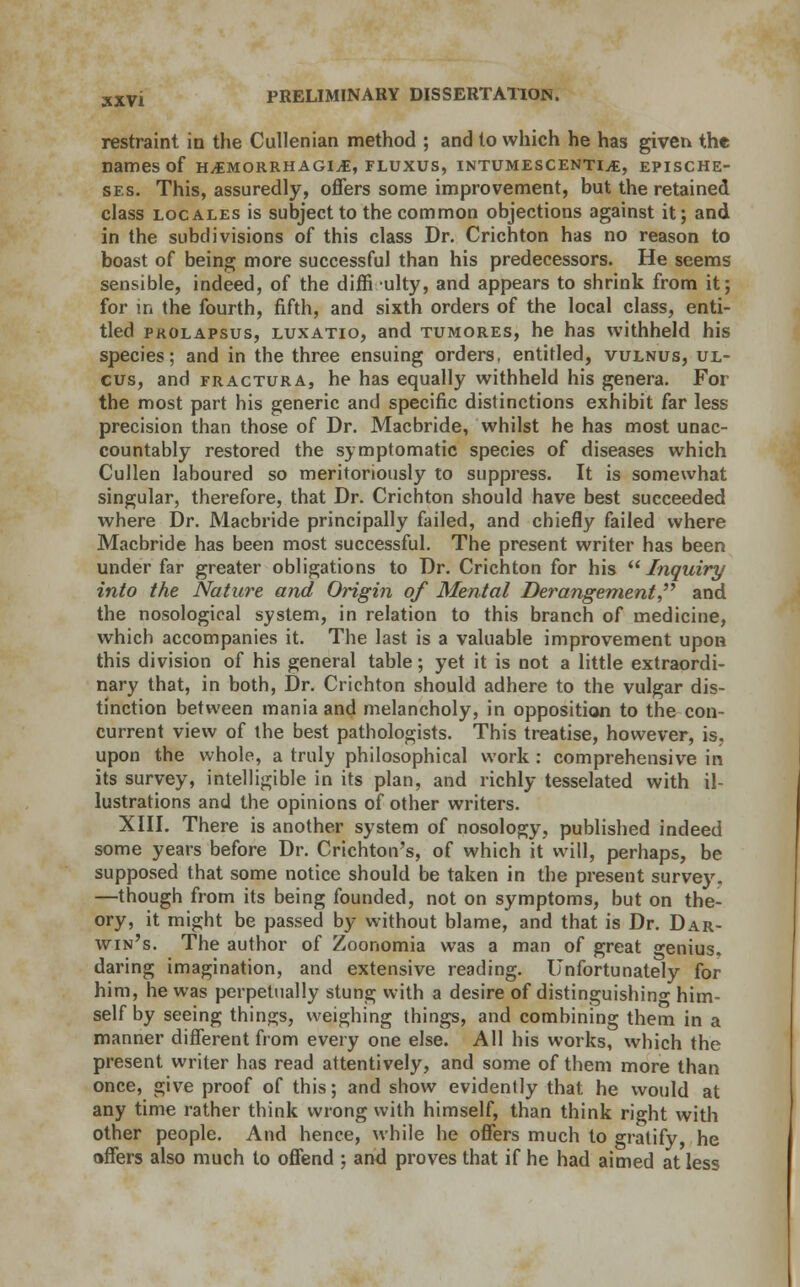 restraint in the Cullenian method ; and to which he has given the names of hemorrhagic, fluxus, intumescentie, epische- ses. This, assuredly, offers some improvement, but the retained class locales is subject to the common objections against it; and in the subdivisions of this class Dr. Crichton has no reason to boast of being more successful than his predecessors. He seems sensible, indeed, of the difficulty, and appears to shrink from it; for in the fourth, fifth, and sixth orders of the local class, enti- tled prolapsus, luxatio, and tumores, he has withheld his species; and in the three ensuing orders, entitled, vulnus, ul- cus, and fractura, he has equally withheld his genera. For the most part his generic and specific distinctions exhibit far less precision than those of Dr. Macbride, whilst he has most unac- countably restored the symptomatic species of diseases which Cullen laboured so meritoriously to suppress. It is somewhat singular, therefore, that Dr. Crichton should have best succeeded where Dr. Macbride principally failed, and chiefly failed where Macbride has been most successful. The present writer has been under far greater obligations to Dr. Crichton for his Inquiry into the Nature and Origin of Mental Derangement and the nosological system, in relation to this branch of medicine, which accompanies it. The last is a valuable improvement upon this division of his general table; yet it is not a little extraordi- nary that, in both, Dr. Crichton should adhere to the vulgar dis- tinction between mania and melancholy, in opposition to the con- current view of the best pathologists. This treatise, however, is. upon the whole, a truly philosophical work : comprehensive in its survey, intelligible in its plan, and richly tesselated with il- lustrations and the opinions of other writers. XIII. There is another system of nosology, published indeed some years before Dr. Crichton's, of which it will, perhaps, be supposed that some notice should be taken in the present survey. —though from its being founded, not on symptoms, but on the- ory, it might be passed by without blame, and that is Dr. Dar- win's. The author of Zoonomia was a man of great genius, daring imagination, and extensive reading. Unfortunately for him, he was perpetually stung with a desire of distinguishing him- self by seeing things, weighing things, and combining them in a manner different from every one else. All his works, which the present writer has read attentively, and some of them more than once, give proof of this; and show evidently that he would at any time rather think wrong with himself, than think right with other people. And hence, while he offers much to gratify, he offers also much to offend ; and proves that if he had aimed at less
