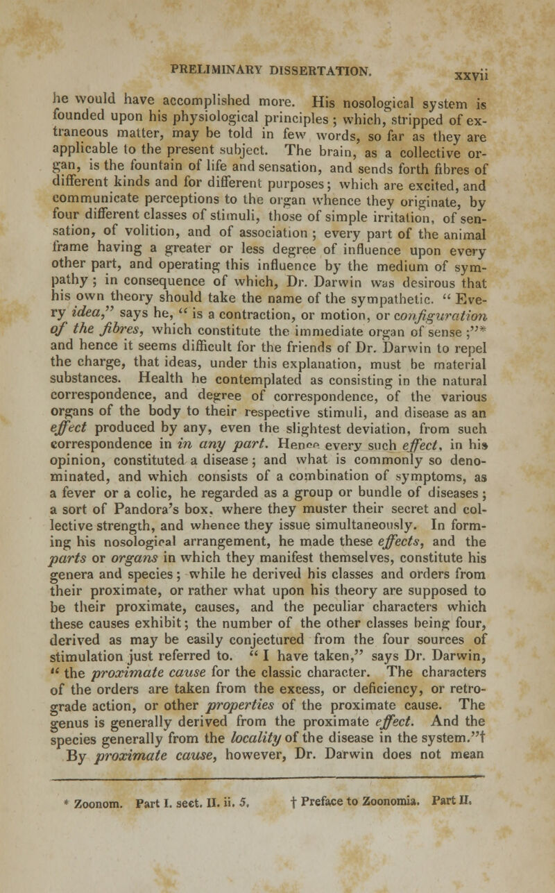 he would have accomplished more. His nosological system is founded upon his physiological principles ; which, stripped of ex- traneous matter, may be told in few words, so far as they are applicable to the present subject. The brain, as a collective or- gan, is the fountain of life and sensation, and sends forth fibres of different kinds and for different purposes; which are excited, and communicate perceptions to the organ whence they originate, by four different classes of stimuli, those of simple irritation, of sen- sation, of volition, and of association ; every part of the animal frame having a greater or less degree of influence upon every other part, and operating this influence by the medium of sym- pathy ; in consequence of which, Dr. Darwin was desirous that his own theory should take the name of the sympathetic.  Eve- ry idea says he,  is a contraction, or motion, or configuration of the fibres, which constitute the immediate organ of sense ;* and hence it seems difficult for the friends of Dr. Darwin to repel the charge, that ideas, under this explanation, must be material substances. Health he contemplated as consisting in the natural correspondence, and degree of correspondence, of the various organs of the body to their respective stimuli, and disease as an effect produced by any, even the slightest deviation, from such correspondence in in any part. Henop every such effect, in hi» opinion, constituted a disease; and what is commonly so deno- minated, and which consists of a combination of symptoms, as a fever or a colic, he regarded as a group or bundle of diseases; a sort of Pandora's box. where they muster their secret and col- lective strength, and whence they issue simultaneously. In form- ing his nosological arrangement, he made these effects, and the parts or organs in which they manifest themselves, constitute his genera and species; while he derived his classes and orders from their proximate, or rather what upon his theory are supposed to be their proximate, causes, and the peculiar characters which these causes exhibit; the number of the other classes being four, derived as may be easily conjectured from the four sources of stimulation just referred to.  I have taken, says Dr. Darwin,  the proximate cause for the classic character. The characters of the orders are taken from the excess, or deficiency, or retro- grade action, or other properties of the proximate cause. The genus is generally derived from the proximate effect. And the species generally from the locality of the disease in the system.t By proximate cause, however, Dr. Darwin does not mean * Zoonom. Part I. sect. II. ii. 5. t Preface to Zoonomia. Part II.