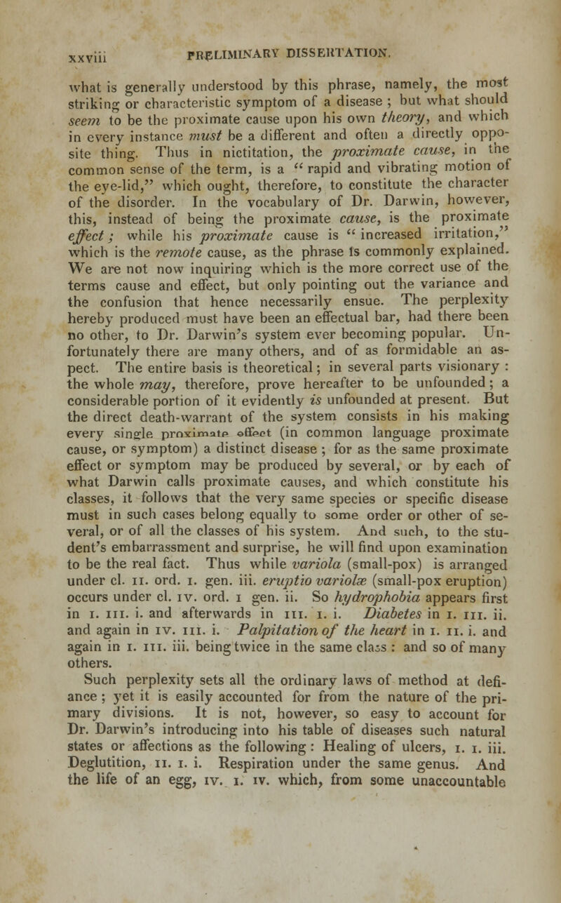 what is generally understood by this phrase, namely, the most striking or characteristic symptom of a disease ; but what should seem to be the proximate cause upon his own theory, and which in every instance must be a different and often a directly oppo- site thing. Thus in nictitation, the proximate cause, in the common sense of the term, is a rapid and vibrating motion of the eye-lid, which ought, therefore, to constitute the character of the disorder. In the vocabulary of Dr. Darwin, however, this, instead of being the proximate cause, is the proximate effect; while his proximate cause is increased irritation, which is the remote cause, as the phrase Is commonly explained. We are not now inquiring which is the more correct use of the terms cause and effect, but only pointing out the variance and the confusion that hence necessarily ensue. The perplexity hereby produced must have been an effectual bar, had there been no other, to Dr. Darwin's system ever becoming popular. Un- fortunately there are many others, and of as formidable an as- pect. The entire basis is theoretical; in several parts visionary : the whole may, therefore, prove hereafter to be unfounded; a considerable portion of it evidently is unfounded at present. But the direct death-warrant of the system consists in his making every single prnximatp ©fikct (in common language proximate cause, or symptom) a distinct disease ; for as the same proximate effect or symptom may be produced by several, or by each of what Darwin calls proximate causes, and which constitute his classes, it follows that the very same species or specific disease must in such cases belong equally to some order or other of se- veral, or of all the classes of his system. And such, to the stu- dent's embarrassment and surprise, he will find upon examination to be the real fact. Thus while variola (small-pox) is arranged under cl. n. ord. i. gen. iii. eruptio variolas (small-pox eruption) occurs under cl. iv. ord. i gen. ii. So hydrophobia appears first in i. in. i. and afterwards in in. i. i. Diabetes in i. in. ii. and again in iv. in. i. Palpitation of the heart in i. n. i. and again in i. in. iii. being twice in the same class : and so of many others. Such perplexity sets all the ordinary laws of method at defi- ance ; yet it is easily accounted for from the nature of the pri- mary divisions. It is not, however, so easy to account for Dr. Darwin's introducing into his table of diseases such natural states or affections as the following: Healing of ulcers, i. i. iii. Deglutition, n. i. i. Respiration under the same genus. And the life of an egg, iv. i. iv. which, from some unaccountable
