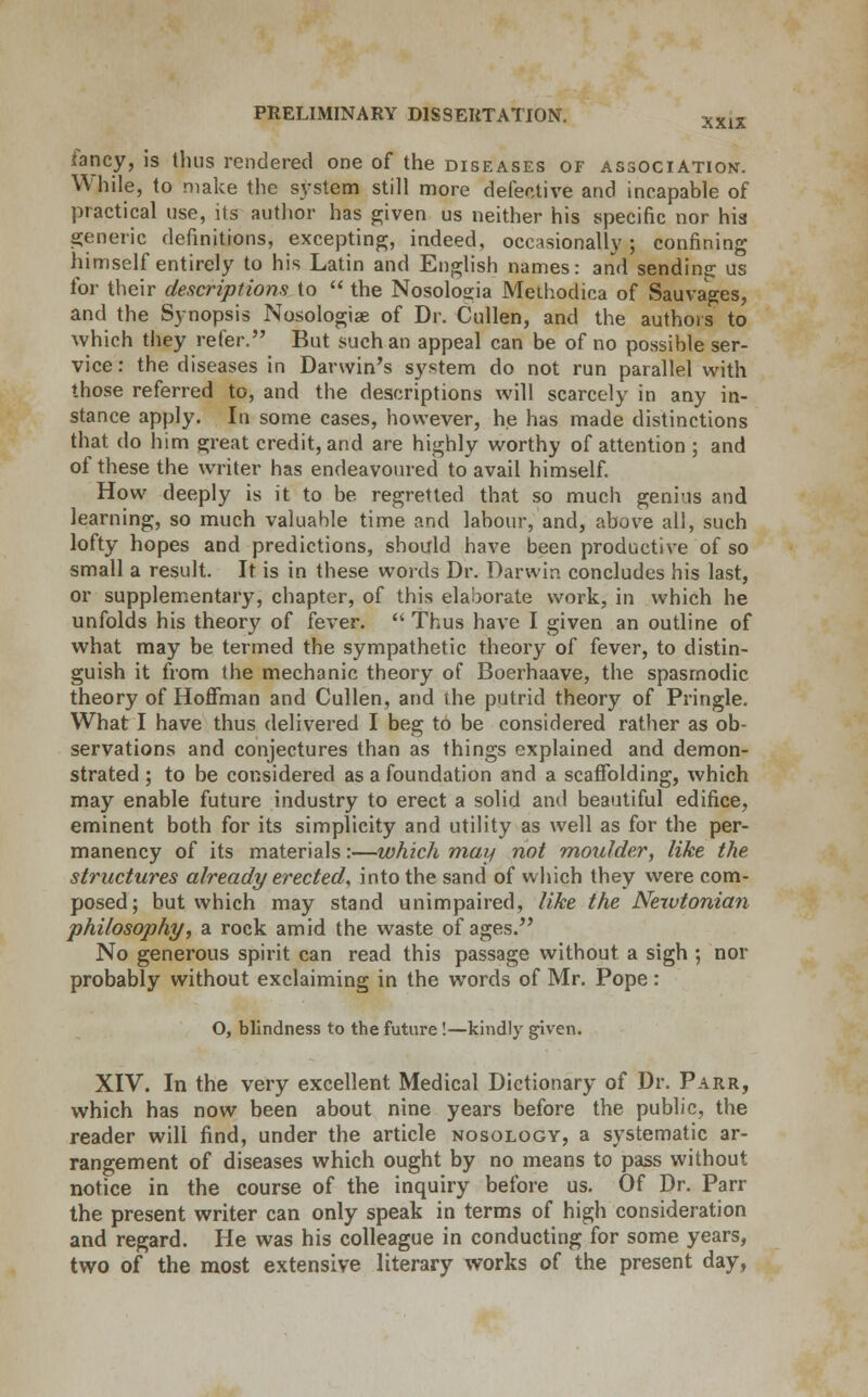 fancy, is thus rendered one of the diseases of association. While, to make the system still more defective and incapable of practical use, its author has given us neither his specific nor his generic definitions, excepting, indeed, occasionally; confining himself entirely to his Latin and English names: and sending us for their descriptions to  the Nosoloeia Methodica of Sauvages, and the Synopsis Nosologic of Dr. Cullen, and the authors to which they refer. But such an appeal can be of no possible ser- vice: the diseases in Darwin's system do not run parallel with those referred to, and the descriptions will scarcely in any in- stance apply. In some cases, however, he has made distinctions that do him great credit, and are highly worthy of attention ; and of these the writer has endeavoured to avail himself. How deeply is it to be regretted that so much genius and learning, so much valuable time and labour, and, above all, such lofty hopes and predictions, should have been productive of so small a result. It is in these words Dr. Darwin concludes his last, or supplementary, chapter, of this elaborate work, in which he unfolds his theory of fever.  Thus have I given an outline of what may be termed the sympathetic theory of fever, to distin- guish it from the mechanic theory of Boerhaave, the spasmodic theory of Hoffman and Cullen, and the putrid theory of Pringle. What I have thus delivered I beg to be considered rather as ob- servations and conjectures than as things explained and demon- strated ; to be considered as a foundation and a scaffolding, which may enable future industry to erect a solid and beautiful edifice, eminent both for its simplicity and utility as well as for the per- manency of its materials:—which may not moulder, like the structures already erected, into the sand of which they were com- posed; but which may stand unimpaired, like the Newtonian philosophy, a rock amid the waste of ages. No generous spirit can read this passage without a sigh ; nor probably without exclaiming in the words of Mr. Pope : O, blindness to the future!—kindly given. XIV. In the very excellent Medical Dictionary of Dr. Parr, which has now been about nine years before the public, the reader will find, under the article nosology, a systematic ar- rangement of diseases which ought by no means to pass without notice in the course of the inquiry before us. Of Dr. Parr the present writer can only speak in terms of high consideration and regard. He was his colleague in conducting for some years, two of the most extensive literary works of the present day,