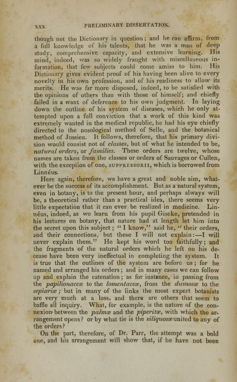 though not the Dictionary in question; and he can affirm, from a full knowledge of his talents, that he was a man of deep study, comprehensive capacity, and extensive learning. His mind, indeed, was so widely fraught with miscellaneous in- formation, that few subjects could come amiss to him. His Dictionary gives evident proof of his having been alive to every novelty in his own profession, and of his readiness to allow its merits. He was far more disposed, indeed, to be satisfied with the opinions of others than with those of himself; and chiefly failed in a want of deference to his own judgment. In laying down the outline of his system of diseases, which he only at- tempted upon a full conviction that a work of this kind was extremely wanted in the medical republic, he had his eye chiefly directed to the nosological method of Selle, and the botanical method of Jussieu. It follows, therefore, that his primary divi- sion would consist not of classes, but of what he intended to be, natural orders, or families. These orders are twelve, whose names are taken from the classes or orders of Sauvages or Cullen, with the exception of one, suppressorii, which is borrowed from Linneus. Here again, therefore, we have a great and noble aim, what- ever be the success of its accomplishment. But as a natural system, even in botany, is to the present hour, and perhaps always will be, a theoretical rather than a practical idea, there seems very little expectation that it can ever be realized in medicine. Lin- neus, indeed, as vve learn from his pupil Giseke, pretended in his lectures on botany, that nature had at length let him into the secret upon this subject; I know, said he, their orders, and their connections, but these I will not explain:—I will never explain them. He kept his word too faithfully; and the fragments of the natural orders which he left on his de- cease have been very ineffectual in completing the system. It is true that the outlines of the system are before us ; for he named and arranged his orders; and in many cases we can follow up and explain the catenation; as for instance, in passing from the papilionacese to the lomentacese, from the du?nosae to the sepiarise; but in many of the links the most expert botanists are very much at a loss, and there are others that seem to baffle all inquiry. What, for example, is the nature of the con- nexion-between the palmse and the piperita, with which the ar- rangement opens ? or by what tie is the siliquosae united to any of the orders? On the part, therefore, of Dr. Parr, the attempt was a bold one, and his arrangement will show that, if he have not been