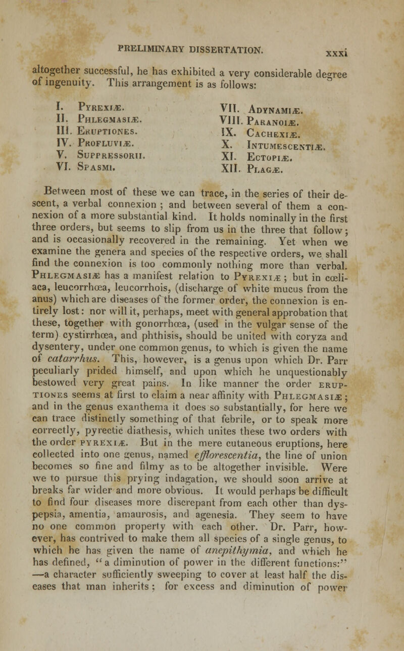 XXXI I. Pyrexia. II. Phlegmasia. III. EtflfPTIONES. IV. Profluvia. V. SuPPRESSORU. VI. Spasmi. altogether successful, he has exhibited a very considerable decree of ingenuity. This arrangement is as follows: VII. Adynamia. VIII. Paranoia. IX. Cachexia. X. Intumescentia. XI. Ectopia. XII. Plaga. Between most of these we can trace, in the series of their de- scent, a verbal connexion ; and between several of them a con- nexion of a more substantial kind. It holds nominally in the first three orders, but seems to slip from us in the three that follow; and is occasionally recovered in the remaining. Yet when we examine the genera and species of the respective orders, we shall find the connexion is too commonly nothing more than verbal. Phlegmasia has a manifest relation to Pyrexia; but in coeli- aca, leucorrhoea, leucorrhois, (discharge of white mucus from the anus) which are diseases of the former order, the connexion is en- tirely lost: nor will it, perhaps, meet with general approbation that these, together with gonorrhoea, (used in the vulgar sense of the term) cystirrhoea, and phthisis, should be united with coryza and dysentery, under one common genus, to which is given the name of catarrhus. This, however, is a genus upon which Dr. Pan- peculiarly prided himself, and upon which he unquestionably bestowed very great pains. In like manner the order erup- tiones seems at first to claim a near affinity with Phlegmasia ; and in the genus exanthema it does so substantially, for here we can trace distinctly something of that febrile, or to speak more correctly, pyrectic diathesis, which unites these two orders with the order pyrexia. But in the mere cutaneous eruptions, here collected into one cjenus, named efflorescentia, the line of union becomes so fine and filmy as to be altogether invisible. Were we to pursue this prying indagation, we should soon arrive at breaks far wider and more obvious. It would perhaps be difficult to find four diseases more discrepant from each other than dys- pepsia, amentia, amaurosis, and agenesia. They seem to have no one common property with each other. Dr. Parr, how- ever, has contrived to make them all species of a single genus, to which he has given the name of anepithymia, and which he has defined, a diminution of power in the different functions:'* —a character sufficiently sweeping to cover at least half the dis- eases that man inherits : for excess and diminution of power