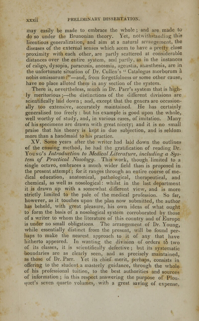 may easily be made to embrace the whole ; and are made to do so under the Brunonian theory. Yet, notwithstanding this licentious generalization, and aim at a natural arrangement, the diseases of the external senses which seem to have a pretty close proximity with each other, are partly scattered at considerable distances over the entire system, and partly, as in the instances of caligo, dysopia, paracusis, anosmia, ageustia, anaesthesia, are in the unfortunate situation of Dr. Cullen's Catalogus morborum a nobis omissorum :—and, from forgetfulness or some other cause, have no place alloted them in any section of the system. There is, nevertheless, much in Dr. Parr's system that is high- ly meritorious ;—the distinctions of the different divisions are scientifically laid clown ; and, except that the genera are occasion- ally too extensive, accurately maintained. He has certainly generalised too freely : but his example is good upon the whole, well worthy of study, and, in various cases, of imitation. Many of his specimens are drawn with great nicety; and it is no small praise that his theory is kept in due subjection, and is seldom more than a handmaid to his practice. XV. Some years after the writer had laid down the outlines ©f the ensuing method, he had the gratification of reading Dr. Young's Introduction to Medical Literature, including a Sys- tem of Practical Nosology. This work, though limited to a single octavo, embraces a much wider field than is proposed in the present attempt; for it ranges through an entire course of me- dical education, anatomical, pathological, therapeutical, and chemical, as well as nosological: whilst in the last department it is dravvn up with a somewhat different view, and is more strictly limited to the pale of the medical profession. So far, however, as it touches upon the plan now submitted, the author has beheld, with great pleasure, his own ideas of what ought to form the basis of a nosological system corroborated by those of a writer to whom the literature of this country and of Europe is under no small obligations. The arrangement of Dr. Young, while essentially distinct from the present, will be found per- haps to make the nearest, approach to it of any that have hitherto appeared. In wanting the division of orders to two of its classes, it is scientifically defective ; but its systematic boundaries are as clearly seen, and as precisely maintained, as those of Dr. Parr. Yet its chief merit, perhaps, consists in offering to the student a masterly guidance, through the whole of his professional tuition, to the best authorities and sources of information ; in this respect answering the purpose of Plou- quet's seven quarto volumes, with a great saving of expense.