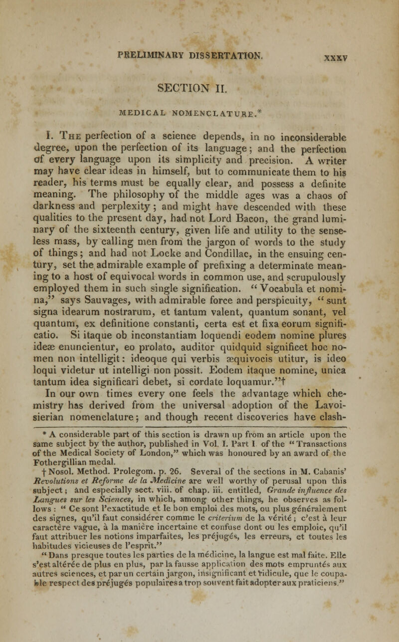SECTION II. MEDICAL NOMENCLATURE.* I. The perfection of a science depends, in no inconsiderable degree, upon the perfection of its language; and the perfection of every language upon its simplicity and precision. A writer may have clear ideas in himself, but to communicate them to his reader, his terms must be equally clear, and possess a definite meaning. The philosophy of the middle ages was a chaos of darkness and perplexity; and might have descended with these qualities to the present day, had not Lord Bacon, the grand lumi- nary of the sixteenth century, given life and utility to the sense- less mass, by calling men from the jargon of words to the study of things; and had not Locke and Condillac, in the ensuing cen- tury, set the admirable example of prefixing a determinate mean- ing to a host of equivocal words in common use, and scrupulously employed them in such single signification.  Vocabula et nomi- na, says Sauvages, with admirable force and perspicuity,  sunt signa idearum nostrarum, et tantum valent, quantum sonant, vel quantum, ex definitione constanti, certa est et fixa eorum signifi- catio. Si itaque ob inconstantiam loquendi eodem nomine plures ideas enuncientur, eo prolato, auditor quidquid significet hoc no- men non intelligit: ideoque qui verbis asquivocis utitur, is ideo loqui videtur ut intelligi non possit. Eodem itaque nomine, unica tantum idea significari debet, si cordate loquamur.t In our own times every one feels the advantage which che- mistry has derived from the universal adoption of the Lavoi- sierian nomenclature; and though recent discoveries have clash- * A considerable part of this section is drawn up from an article upon the same subject by the author, published in Vol. I. Part I of the Transactions of the Medical Society of London, which was honoured by an award of the Fothergillian medal. f Nosol. Method. Prolegom. p. 26. Several of the sections in M. Cabanis' Revolutions et Reforme de la Medicine are well worthy of perusal upon this subject; and especially sect. viii. of chap. iii. entitled, Grande influence des Langv.es sur les Sciences, in which, among other things, he observes as fol- lows :  Ce sont ^exactitude et le bon emploi des mots, ou plus generalement des signes, qu'il faut considerer comme le criterivm de la ve>ite ; c'est a leur caractere vague, a la maniere incertaine et confuse dont ou les emploie, qu'il faut attribuer les notions imparfaites, les prejuges, les erreurs, et toutes les habitudes vicieuses de l'esprit.  Dans presque toutes les parties de la medicine, la langue est mal faite. Elle s'est alteree de plus en plus, par la fausse application des mots emprunte's aux autres sciences, etparun certain jargon, insignificant efridicule, que le coupa- fele respect des prejuges populairesatrop souvent fait adopter aux praticiens 