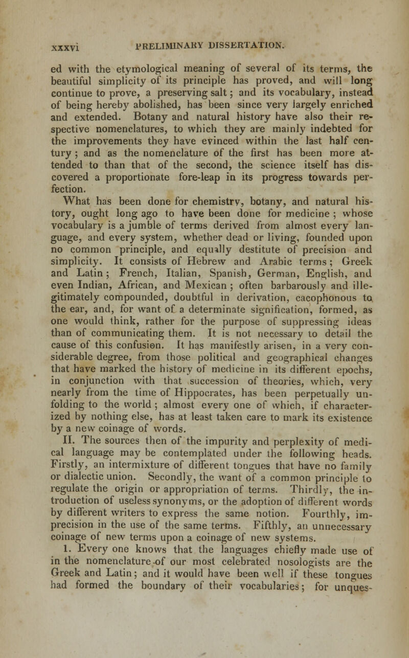 ed with the etymological meaning of several of its terms, the beautiful simplicity of its principle has proved, and will long continue to prove, a preserving salt; and its vocabulary, instead of being hereby abolished, has been since very largely enriched and extended. Botany and natural history have also their re- spective nomenclatures, to which they are mainly indebted for the improvements they have evinced within the last half cen- tury ; and as the nomenclature of the first has been more at- tended to than that of the second, the science itself has dis- covered a proportionate fore-leap in its progress towards per- fection. What has been done for chemistrv, botany, and natural his- tory, ought long ago to have been done for medicine ; whose vocabulary is a jumble of terms derived from almost every lan- guage, and every system, whether dead or living, founded upon no common principle, and equally destitute of precision and simplicity. It consists of Hebrew and Arabic terms; Greek and Latin; French, Italian, Spanish, German, English, and even Indian, African, and Mexican ; often barbarously and ille- gitimately compounded, doubtful in derivation, cacophonous to the ear, and, for want of a determinate signification, formed, as one would think, rather for the purpose of suppressing ideas than of communicating them. It is not necessary to detail the cause of this confusion. It has manifestly arisen, in a very con- siderable degree, from those political and geographical changes that have marked the history of medicine in its different epochs, in conjunction with that succession of theories, which, very nearly from the time of Hippocrates, has been perpetually un- folding to the world ; almost every one of which, if character- ized by nothing else, has at least taken care to mark its existence by a new coinage of words. II. The sources then of the impurity and perplexity of medi- cal language may be contemplated under the following heads. Firstly, an intermixture of different tongues that have no family or dialectic union. Secondly, the want of a common principle to regulate the origin or appropriation of terms. Thirdly, the in- troduction of useless synonyms, or the adoption of different words by different writers to express the same notion. Fourthly, im- precision in the use of the same terms. Fifthly, an unnecessary coinage of new terms upon a coinage of new systems. 1. Every one knows that the languages chiefly made use of in the nomenclature-of our most celebrated nosologists are the Greek and Latin; and it would have been well if these tongues had formed the boundary of their vocabularies; for unques-