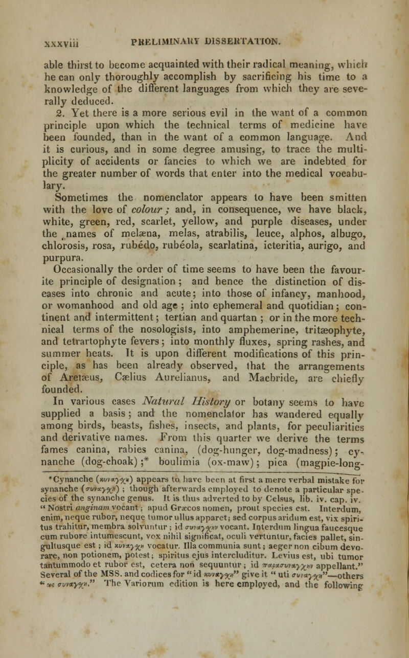 able thirst to become acquainted with their radical meaning, which he can only thoroughly accomplish by sacrificing his time to a knowledge of the different languages from which they are seve- rally deduced. 2. Yet there is a more serious evil in the want of a common principle upon which the technical terms of medicine have been founded, than in the want of a common language. And it is curious, and in some degree amusing, to trace the multi- plicity of accidents or fancies to which we are indebted for the greater number of words that enter into the medical vocabu- lary. Sometimes the nomenclator appears to have been smitten with the love of colour; and, in consequence, we have black, white, green, red, scarlet, yellow, and purple diseases, under the . names of melaena, melas, atrabilis, leuce, alphos, albugo, chlorosis, rosa, rubedo, rubeola, scarlatina, icteritia, aurigo, and purpura. Occasionally the order of time seems to have been the favour- ite principle of designation ; and hence the distinction of dis- eases into chronic and acute; into those of infancy, manhood, or womanhood and old age ; into ephemeral and quotidian; con- tinent and intermittent; tertian and quartan ; or in the more tech- nical terms of the nosologists, into amphemerine, tritaeophyte, and tetrartophyte fevers; into monthly fluxes, spring rashes, and summer heats. It is upon different modifications of this prin- ciple, as has been already observed, that the arrangements of Aretaeus, Cselius Aurelianus, and Macbride, are chiefly founded. In various cases Natural History or botany seems to have supplied a basis; and the nomenclalor has wandered equally among birds, beasts, fishes, insects, and plants, for peculiarities and derivative names. From this quarter we derive the terms fames canina, rabies canina, (dog-hunger, dog-madness); cy- nanche (dog-choak) ;* boulimia (ox-maw); pica (magpie-Iong- •Cynanche (*uv*>^*) appears to have been at first a mere verbal mistake for synanche (<7-uv*>%») ; though afterwards employed to denote a particular spe- cies of the synanche genus. It is thus adverted to by Celsus, lib. iv. cap. iv.  Nostri anginam vocant; apud Graecos nomen, prout species est. Interdum, enim, neque rubor, neque tumor ullusapparet; sed corpus aridum est, vix spiri- tus trahitur, membra solvuntur ; id <ruv*y%tiv vocant. Interdum lingua faucesque cum rubore intumescunt, vox nihil significat, oculi vertuntur, facies pallet, sin- gullusque est ; id xuvaj^n vocatur. Illacommunia sunt; aegernon cibum devo- rare, non potionem, potest; spiritus ejus intercluditur. Levius est, ubi tumor tantummodo et rubor est, cetera non sequuntur ; id 7ra.px<ruM.y%>,v appellant. Several of the MSS. and codices for  id nvv*y%» give it  uti evvay%ii—others »«avv*.y%» The Variorum edition is here employed, and the following
