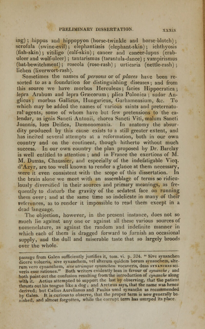 ing); hippus and hippopyon (horse-twinkle and horse-blotch); scrofula (swine-evil); elephantiasis (elephant-skin); ichthyosis (fish-skin); vitiligo (calf-skin); cancer and cancer-lupus (crab- ulcer and wolf-ulcer); tantarismus (tarantula-dance); vampirismus (bat-bewitchment); roseola (rose-rash); urticaria (nettle-rash) 5 lichen (liverwort-rash). Sometimes the names of persons or of places have been re- sorted to as a foundation for distinguishing diseases; and from this source we have morbus Herculeus; facies Hippocratica; lepra Arabum and lepra Graecorum; plica Polonica ; sudor An- glicus; morbus Gallicus, Hungaricus, Garhamensium, &c. To which may be added the names of various saints and preternatu- ral agents, some of whom have but few pretensions to the ca- lendar, as ignis Sancti Antonii, chorea Sancti Viti, malum Sancti Joannis, lues Deifica, Dsemonomania. In anatomy the absur- dity produced by this cause exists to a still greater extent, and has incited several attempts at a reformation, both in our own country and on the continent, though hitherto without much success. In our own country the plan proposed by Dr. Barclay is well entitled to attention ; and in France the exertions of M. M. Dumas, Chaussier, and especially of the indefatigable Vicq. d'Azyr, are too well known to render a glance at them necessary, were it even consistent with the scope of this dissertation. In the brain alone we meet with an assemblage of terms so ridicu- lously diversified in their sources and primary meanings, as fre- quently to disturb the gravity of the sedatest face on running them over; and at the same time so indelicate in many of their references, as to render it impossible to read them except in a dead language. The objection, however, in the present instance, does not so much lie against any one or against all these various sources of nomenclature, as against the random and indefinite manner in which each of them is dragged forward to furnish an occasional supply, and the dull and miserable taste that so largely brood? over the whole. passage from Galen sufficiently justifies it, torn. vi. p. 324.  Sive synanchen dicere volueris, sive synanchem, vel alterum quidem horum synanchem, alte rum vero cynancliem, sive utrumque synanchem vocaveris, duas SYNANCHEssci veris esse rationes. Both writers evidently lean in favour of synanche ; and both point out the confusion resulting from the introduction of cynanche along with it. Aetius attempted to support the last by observing, that the patient thrusts out his tongue like a dog ; and Aretaeus says, that the name was hence derived; but Caelius Aurelianus and Paulus used synanche as recommended by Galen. It is curious to observe, that the proper term is now generally ba nished, and almost forgotten, while the corrupt term has usurped its place.