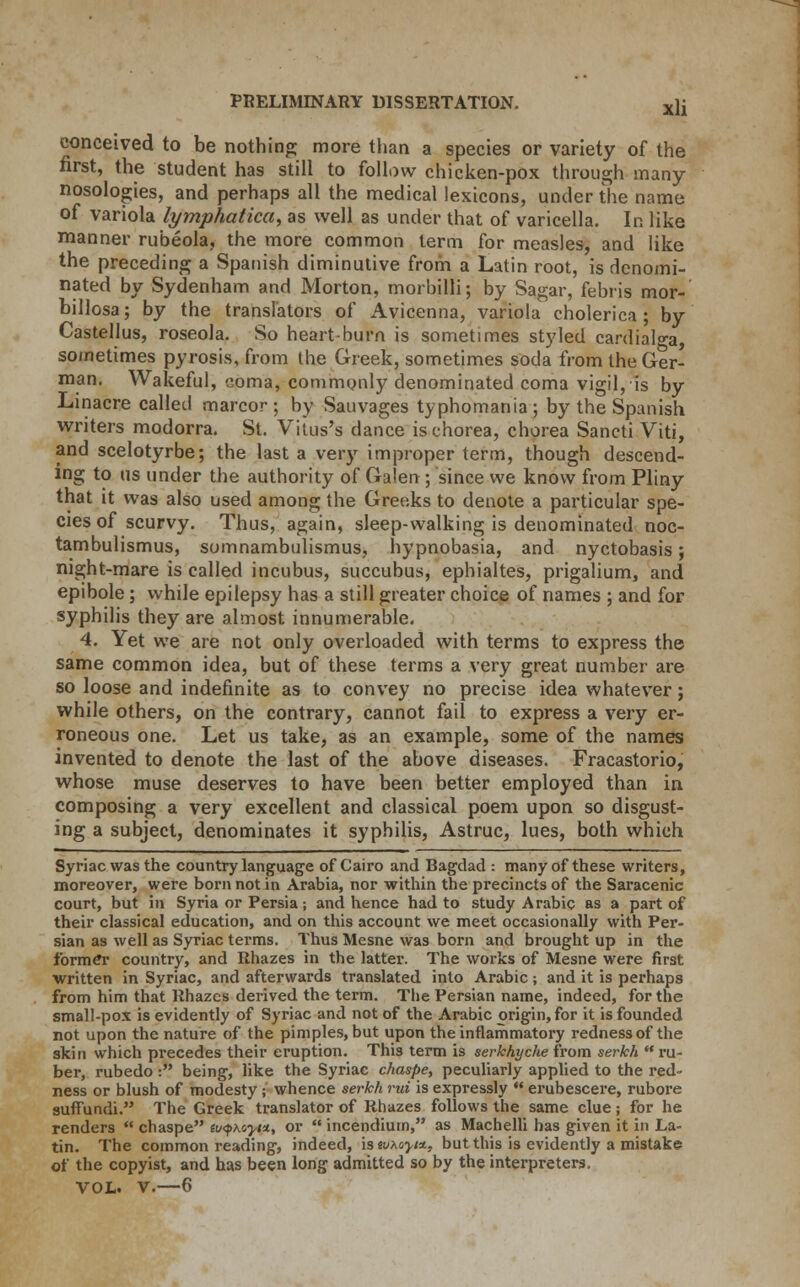 conceived to be nothing; more than a species or variety of the first, the student has still to follow chicken-pox through many- nosologies, and perhaps all the medical lexicons, under the name of variola lymphatica, as well as under that of varicella. In like manner rubeola, the more common term for measles, and like the preceding a Spanish diminutive from a Latin root, is denomi- nated by Sydenham and Morton, morbilli; by Sagar, febris mor- billosa; by the translators of Avicenna, variola cholerica ; by Castellus, roseola. So heart-burn is sometimes styled cardials, sometimes pyrosis, from Ihe Greek, sometimes soda from the Ger- man. Wakeful, coma, commonly denominated coma vigil, is by Linacre called marcor ; by Sauvages typhomania; by the Spanish writers modorra. St. Vitus's dance is chorea, chorea Sancti Viti, and scelotyrbe; the last a very improper term, though descend- ing to us under the authority of Galen ; since we know from Pliny that it was also used among the Greeks to denote a particular spe- cies of scurvy. Thus, again, sleep-walking is denominated noc- tambulismus, somnambulismus, hypnobasia, and nyctobasis; night-mare is called incubus, succubus, ephialtes, prigalium, and epibole; while epilepsy has a still greater choice of names ; and for syphilis they are almost innumerable. 4. Yet we are not only overloaded with terms to express the same common idea, but of these terms a very great number are so loose and indefinite as to convey no precise idea whatever; while others, on the contrary, cannot fail to express a very er- roneous one. Let us take, as an example, some of the names invented to denote the last of the above diseases. Fracastorio, whose muse deserves to have been better employed than in composing a very excellent and classical poem upon so disgust- ing a subject, denominates it syphilis, Astruc, lues, both which Syriac was the country language of Cairo and Bagdad : many of these writers, moreover, were born not in Arabia, nor within the precincts of the Saracenic court, but in Syria or Persia; and hence had to study Arabic as a part of their classical education, and on this account we meet occasionally with Per- sian as well as Syriac terms. Thus Mesne was born and brought up in the former country, and Rhazes in the latter. The works of Mesne were first written in Syriac, and afterwards translated into Arabic; and it is perhaps from him that Rhazes derived the term. The Persian name, indeed, for the small-pox is evidently of Syriac and not of the Arabic origin, for it is founded not upon the nature of the pimples, but upon the inflammatory redness of the skin which precedes their eruption. This term is serkhyche from serkh  ru- ber, rubedo : being, like the Syriac chaspe, peculiarly applied to the red- ness or blush of modesty; whence serkh rid is expressly  erubescere, rubore suffundi. The Greek translator of Rhazes follows the same clue; for he renders  chaspe luqhoyt*, or  incendiuin, as Machelli has given it in La- tin. The common reading, indeed, is ivxayi*, but this is evidently a mistake of the copyist, and has been long admitted so by the interpreters, VOL. V.—6