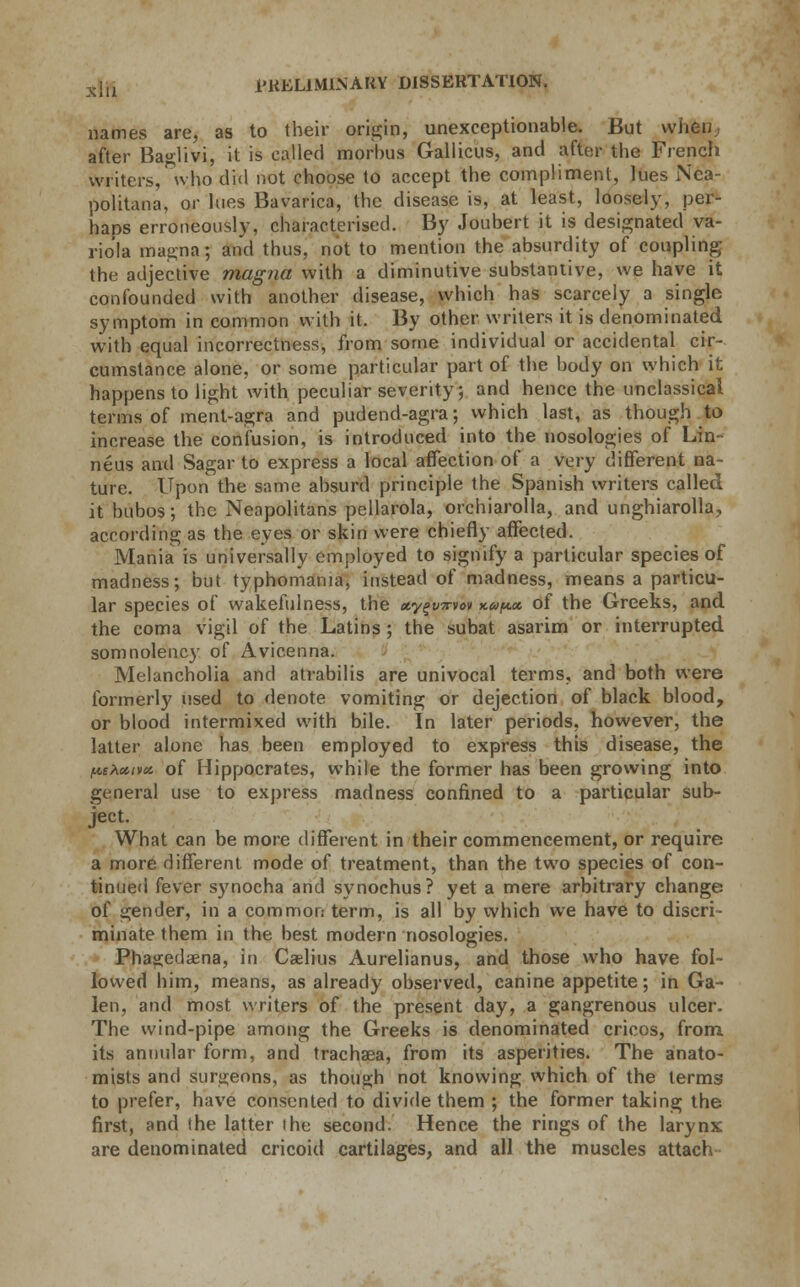 names are, as to their origin, unexceptionable. But when, after Baglivi, it is called morbus Gallicus, and after the French writers,who did not choose to accept the compliment, lues Nea- politan, or lues Bavarica, the disease is, at least, loosely, per- haps erroneously, characterised. By Joubert it is designated va- riola magna; and thus, not to mention the absurdity of coupling the adjective magna with a diminutive substantive, we have it confounded with another disease, which has scarcely a single symptom in common with it. By other writers it is denominated with equal incorrectness, from some individual or accidental cir- cumstance alone, or some particular part of the body on which it happens to light with peculiar severity, and hence the unclassical terms of ment-agra and pudend-agra; which last, as though to increase the confusion, is introduced into the nosologies of Lin- neus and Sagar to express a local affection of a very different na- ture. Upon the same absurd principle the Spanish writers called it bubos; the Neapolitans pellarola, orchiarolla, and unghiarolla, according as the eyes or skin were chiefly affected. Mania is universally employed to signify a particular species of madness; but typhomania, instead of madness, means a particu- lar species of wakefulness, the ay^Trvon kupm of the Greeks, and the coma vigil of the Latins ; the subat asarim or interrupted somnolency of Avicenna. Melancholia and atvabilis are univocal terms, and both were formerly used to denote vomiting or dejection of black blood, or blood intermixed with bile. In later periods, however, the latter alone has been employed to express this disease, the /^e^ccivos. of Hippocrates, while the former has been growing into general use to express madness confined to a particular sub- ject. What can be more different in their commencement, or require a more different mode of treatment, than the two species of con- tinued fever synocha and synochus? yet a mere arbitrary change of gender, in a common term, is all by which we have to discri- minate them in the best modern nosologies. Phagedena, in Caelius Aurelianus, and those who have fol- lowed him, means, as already observed, canine appetite; in Ga- len, and most writers of the present day, a gangrenous ulcer. The wind-pipe among the Greeks is denominated cricos, from, its annular form, and trachaea, from its asperities. The anato- mists and surgeons, as though not knowing which of the terms to prefer, have consented to divide them ; the former taking the first, and the latter the second. Hence the rings of the larynx are denominated cricoid cartilages, and all the muscles attach