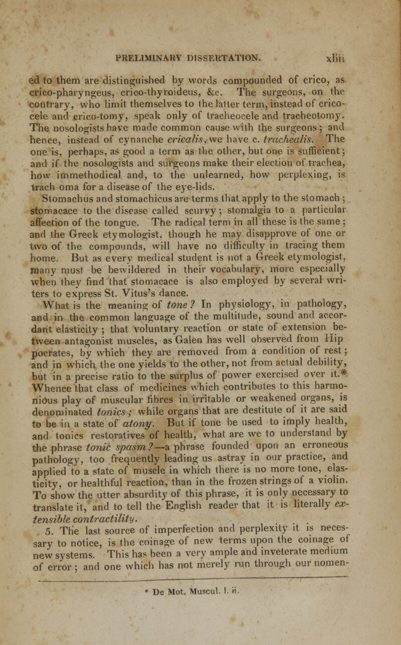ed to them are distinguished by words compounded of crico, as crico-pharyngeus, crico-thyroideus, &c. The surgeons, on the contrary, who limit themselves to the latter term, instead of crico- cele and crico-tomy, speak only of tracheocele and tracheotomy. The nosologists have made common cause with the surgeons; and hence, instead of cynanche erica//'.?, we have c. trachealis. The one is, perhaps, as good a term as the other, but one is sufficient; and if the nosologists and surgeons make their election of trachea, how immethodical and, to the unlearned, how perplexing, is trach oma for a disease of the eye-lids. Stomachus and stomachicus are terms that apply to the stomach ; stomacace to the disease called scurvy; stomalgia to a particular affection of the tongue. The radical term in all these is the same; and the Greek etymologist, though he may disapprove of one or two of the compounds, will have no difficulty in tracing them home. But as every medical student is not a Greek etymologist, many must be bewildered in their vocabulary, more especially when they find that stomacace is also employed by several wri- ters to express St. Vitus's dance. What is the meaning of tone ? In physiology, in pathology, and in the common language of the multitude, sound and accor- dant elasticity ; that voluntary reaction or state of extension be- tween antagonist muscles, as Galen has well observed from Hip pocrates, by which they are removed from a condition of rest; and in which the one yields to the other, not from actual debility, but in a precise ratio to the surplus of power exercised over it.* Whence that class of medicines which contributes to this harmo- nious play of muscular fibres in irritable or weakened organs, is denominated tonics; while organs that are destitute of it are said to be in a state of atony. But if tone be used to imply health, and tonics restoratives of health, what are we to understand by the phrase tonic spasm?—a phrase founded upon an erroneous pathology, too frequently leading us astray in our practice, and applied to a state of muscle in which there is no more tone, elas- ticity, or healthful reaction, than in the frozen strings of a violin. To show the utter absurdity of this phrase, it is only necessary to translate it, and to tell the English reader that it is literally ex- tensible contractility. , . 5. The last source of imperfection and perplexity it is neces- sary to notice, is the coinage of new terms upon the coinage of new systems. This has been a very ample and inveterate medium of error; and one which has not merely run through our nomen- * De Mot. Muscul, 1. '