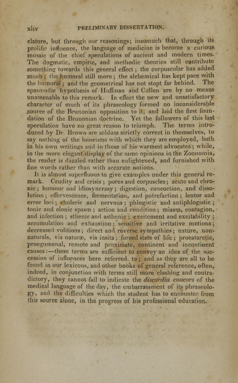 clature, but through our reasonings; insomuch that, through its prolific influence, the language of medicine is become a curious mosaic of the chief speculations of ancient and modern times. The dogmatic, empiric, and methodic theories still contribute something towards this general effect; the corpuscular has added much ; the humoral still more; the alchemical has kept pace with the humoral; and the geometrical has not stopt far behind. The spasmodic hypothesis of Hoffman and Cullen are by no means unamenable to this remark. In effect the new and unsatisfactory character of much of its phraseology formed no inconsiderable source of the Brunonian opposition to it, and laid the first foun- dation of the Brunonian doctrine. Yet the followers of this last speculation have no great reason to triumph. The terms intro- duced by Dr. Brown are seldom strictly correct in themselves, to say nothing of the looseness with which they are employed, both in his own writings and in those of his warmest advocates; while, in the more elegant display of the same opinions in the Zoonomia, the reader is dazzled rather than enlightened, and furnished with fine words rather than with accurate notions. It is almost superfluous to give examples under this general re- mark. Crudity and crisis ; pores and corpuscles; acute and chro- nic ; humour and idiosyncrasy; digestion, concoction, and disso- lution ; effervescence, fermentation, and putrefaction ; lentor and error loci; choleric and nervous ; phlogistic and antiphlogistic ; tonic and clonic spasm ; action and condition; miasm, contagion, and infection ; sthenic and asthenic ; excitement and excitability ; accumulation and exhaustion; sensitive and irritative motions; decreased volitions; direct and reverse sympathies; nature, non- naturals, vis naturae, vis insita; forced state of life ; procatarctic, proegumenal, remote and proximate, continent and incontinent causes:—these terms are sufficient to convey an idea of the suc- cession of influences here referred to ; and as they are all to be found in our lexicons, and other books of general reference, often, indeed, in conjunction with terms still more clashing and contra- dictory, they cannot fail to indicate the discordia concors of the medical language of the day, the embarrassment of its phraseolo- gy, and the difficulties which the student has to encounter from this source alone, in the progress of his professional education.