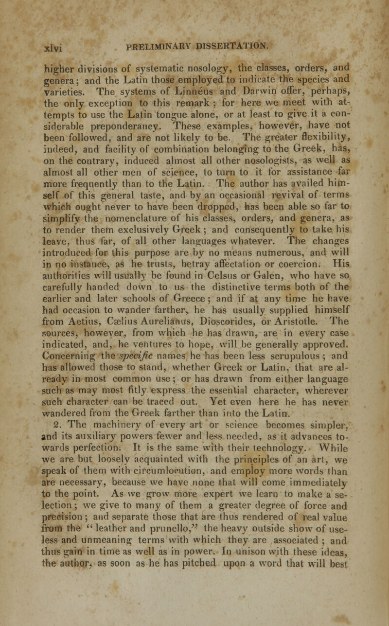 higher divisions of systematic nosology, the classes, orders, and genera; and the Latin those employed to indicate the species and varieties. The systems of Linneus and Darwin offer, perhaps, the only exception to this remark ; for here we meet with at- tempts to use the Latin tongue alone, or at least to give it a con- siderable preponderancy. These examples, however, have not been followed, and are not likely to be. The greater flexibility, indeed, and facility of combination belonging to the Greek, has, on the contrary, induced almost all other nosologists, as well as almost all other men of science, to turn to it for assistance far more frequently than to the Latin. The author has availed him- self of this general taste, and by an occasional revival of terms which ought never to have been dropped, has been able so far to simplify the nomenclature of his classes, orders, and genera, as to render them exclusively Greek ; and consequently to take his leave, thus far, of all other languages whatever. The changes introduced for this purpose are by no means numerous, and will in no instance, as he trusts, betray affectation or coercion. His authorities will usually be found in Celsus or Galen, who have so carefully handed down to us the distinctive terms both of the earlier and later schools of Greece; and if at any time he have had occasion to wander farther, he has usually supplied himself from Aetius, Caelius Aurelianus, Dioscorides, or Aristotle. The sources, however, from which he has drawn, are in every case indicated, and, he ventures to hope, will be generally approved. Concerning the specific names he has been less scrupulous; and has allowed those to stand, whether Greek or Latin, that are al- ready in most common use; or has drawn from either language such as may most fitly express the essential character, wherever such character can be traced out. Yet even here he has never wandered from the Greek farther than into the Latin. 2. The machinery of every art or science becomes simpler, and its auxiliary powers fewer and less needed, as it advances to- wards perfection. It is the same with their technology. While we are but loosely acquainted with the principles of an art, we speak of them with circumlocution, and employ more words than are necessary, because we have none that will come immediately to the point. As we grow more expert we learn to make a se- lection ; we give to many of them a greater degree of force and precision ; and separate those that are thus rendered of real value from the  leather and prunello, the heavy outside show of use- less and unmeaning terms with which they are associated ; and thus gain in time as well as in power. In unison with these ideas, the author, as soon as he has pitched upon a word that will best