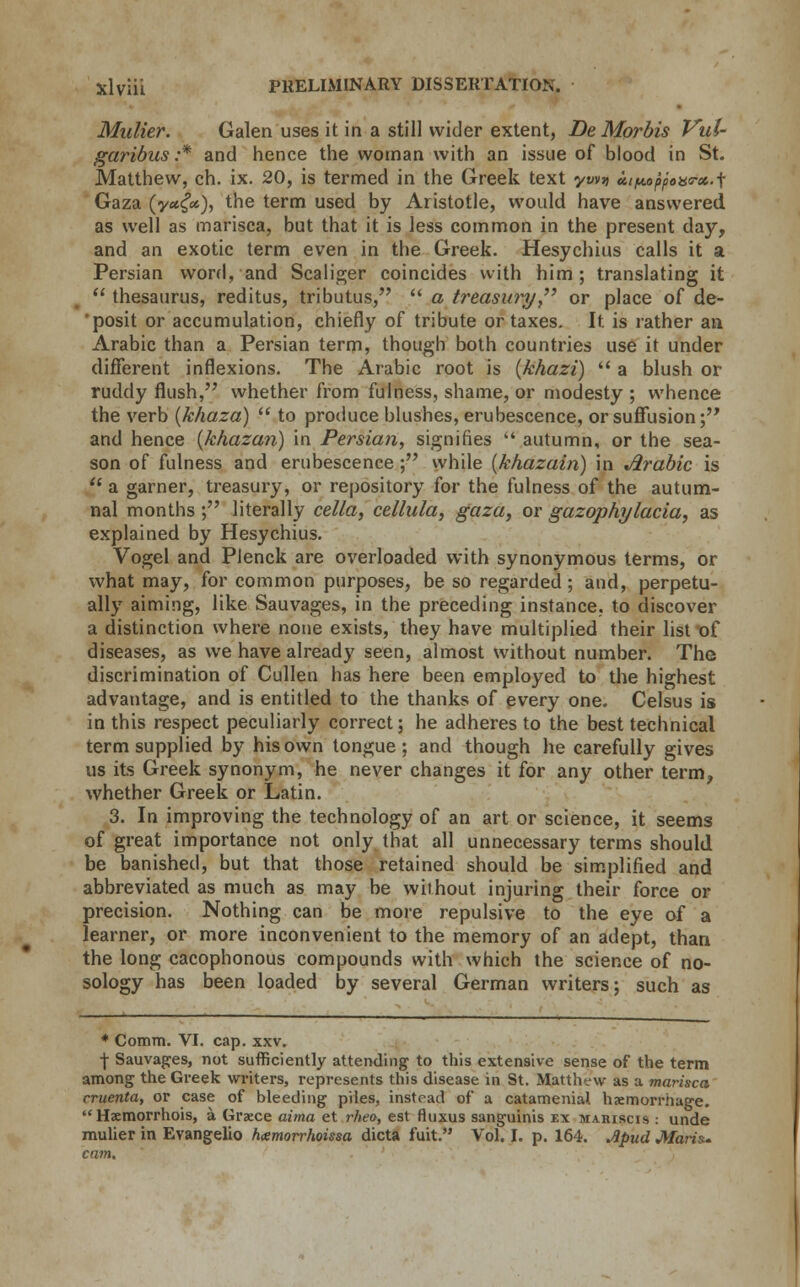 Mulier. Galen uses it in a still wider extent, DeMorbis Vul- garibus :* and hence the woman with an issue of blood in St. Matthew, ch. ix. 20, is termed in the Greek text ywn ui^oppoaa-x.j; Gaza (y«<?«), the term used by Aristotle, would have answered as well as marisca, but that it is less common in the present day, and an exotic term even in the Greek. Hesychius calls it a Persian word, and Scaliger coincides with him; translating it thesaurus, reditus, tributus, a treasury or place of de- 'posit or accumulation, chiefly of tribute or taxes. It. is rather an Arabic than a Persian term, though both countries use it under different inflexions. The Arabic root is (khazi) a blush or ruddy flush, whether from fulness, shame, or modesty ; whence the verb (khaza) to produce blushes, erubescence, or suffusion; and hence {khazan) in Persian, signifies autumn, or the sea- son of fulness and erubescence; while (khazain) in Arabic is a garner, treasury, or repository for the fulness of the autum- nal months ; literally cella, cellula, gaza, or gazophylacia, as explained by Hesychius. Vogel and Plenck are overloaded with synonymous terms, or what may, for common purposes, be so regarded; and, perpetu- ally aiming, like Sauvages, in the preceding instance, to discover a distinction where none exists, they have multiplied their list of diseases, as we have already seen, almost without number. The discrimination of Cullen has here been employed to the highest advantage, and is entitled to the thanks of every one. Celsus is in this respect peculiarly correct; he adheres to the best technical term supplied by his own tongue ; and though he carefully gives us its Greek synonym, he never changes it for any other term, whether Greek or Latin. 3. In improving the technology of an art or science, it seems of great importance not only that all unnecessary terms should be banished, but that those retained should be simplified and abbreviated as much as may be without injuring their force or precision. Nothing can be more repulsive to the eye of a learner, or more inconvenient to the memory of an adept, than the long cacophonous compounds with which the science of no- sology has been loaded by several German writers; such as * Comm. VI. cap. xxv. -f- Sauvages, not sufficiently attending to this extensive sense of the term among the Greek writers, represents this disease in St. Matthew as a marisca cruenta, or case of bleeding piles, instead of a catamenial haemorrhage. Hxmorrhois, a Graece aima et rheo, est fluxus sanguinis ex mariscis : unde mulier in Evangelio hamorrhoissa dicta fuit. Vol. I. p. 164. Apud Maris., cam.