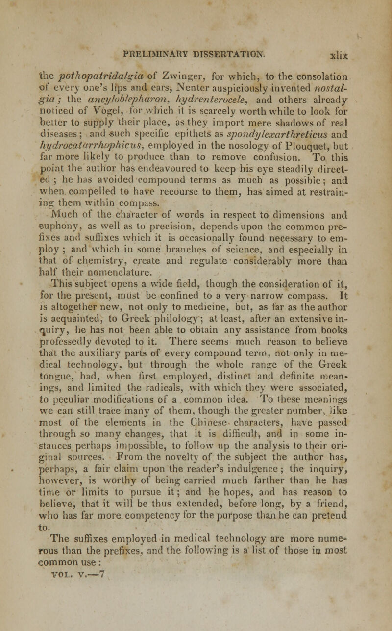 the pothopatrida/sria of Zwinger, for which, to the consolation of every one's lips and ears, Nenter auspiciously invented nostal- gia ; the ancylnblepharon* hydrenterucele, and others already no (iced of Vogel, for which it is scarcely worth while to look for belter to supply their place, as they import mere shadows of real diseases; and such specific epithets as spondylexarthre.ticus and hydrocatarrhuphicus, employed in the nosology of Plouquet, but far more likely to produce than to remove confusion. To this point the author has endeavoured to keep his eye steadily direct- ed ; he has avoided compound terms as much as possible; and when compelled to have recourse to them, has aimed at restrain- ing them within compass. Much of the character of words in respect to dimensions and euphony, as well as to precision, depends upon the common pre- fixes and suffixes which it is occasionally found necessary to em- ploy ; and which in some branches of science, and especially in that of chemistry, create and regulate considerably more than half their nomenclature. This subject opens a wide field, though the consideration of it, for the present, must be confined to a very narrow compass. It is altogether new, not only to medicine, but, as far as the author is acquainted, to Greek philology; at least, after an extensive in- quiry, he has not been able to obtain any assistance from books professedly devoted to it. There seems much reason to believe that the auxiliary parts of every compound term, not only in me- dical technology, but through the whole range of the Greek tongue, had, when first employed, distinct and definite mean- ings, and limited the radicals, with which they were associated, to peculiar modifications of a common idea. To these meanings we can still trace many of them, though the greater number, like most of the elements in the Chinese- characters, have passed through so many changes, that it is difficult, and in some in- stances perhaps impossible, to follow up the analysis to their ori- ginal sources. From the novelty of the subject the author has, perhaps, a fair claim upon the reader's indulgence ; the inquiry, however, is worthy of being carried much farther than he has tirne or limits to pursue it; and he hopes, and has reason to believe, that it will be thus extended, before long, by a friend, who has far more competency for the purpose than he can pretend to. The suffixes employed in medical technology are more nume- rous than the prefixes, and the following is a list of those in most common use: vol. v.—7