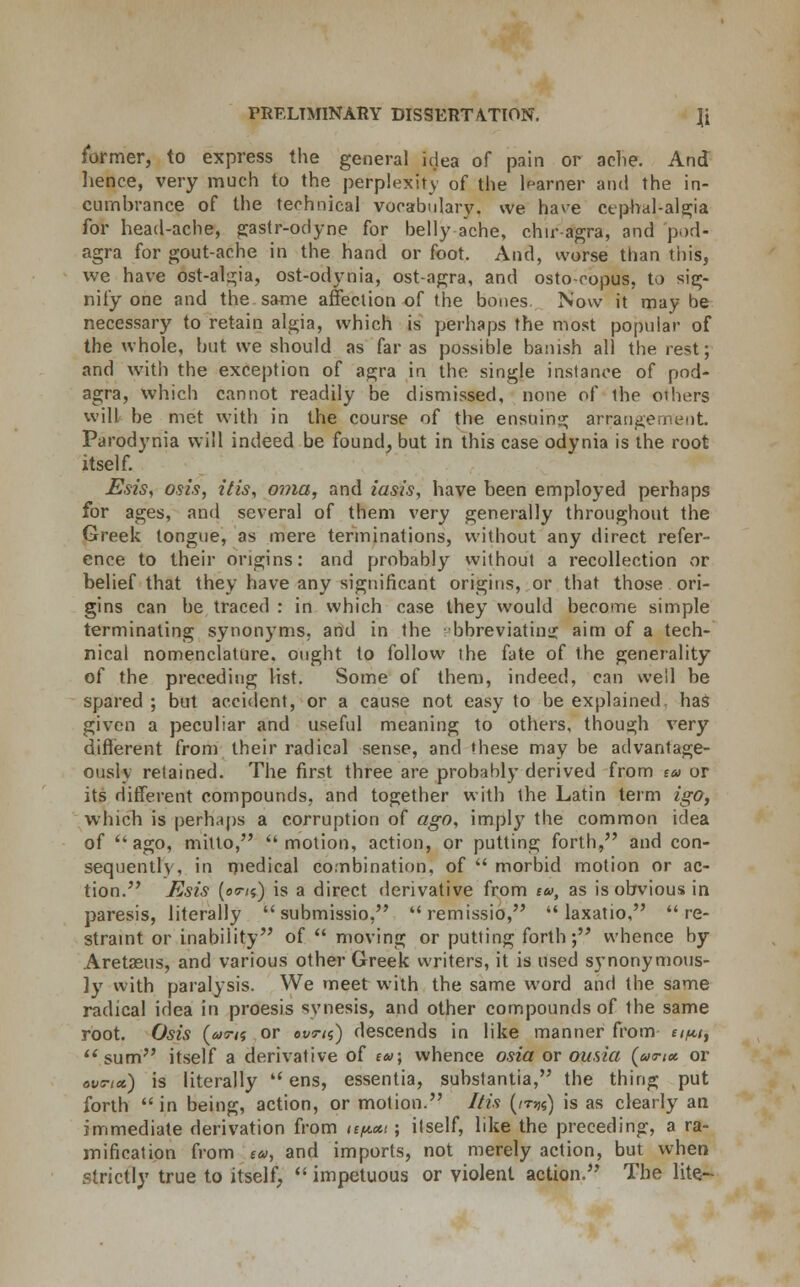 former, to express the general idea of pain or ache. And hence, very much to the perplexity of the learner and the in- cumbrance of the technical vocabulary, we have ctpbal-algia for head-ache, gastr-odyne for belly ache, chiragra, and pod- agra for gout-ache in the hand or foot. And, worse than this, we have ost-al^ia, ost-odynia, ost-agra, and osto-copus, to sig- nify one and the same affection of the bones. Now it may be necessary to retain algia, which is perhaps the most popular of the whole, but we should as far as possible banish all the rest; and with the exception of agra in the single instance of pod- agra, which cannot readily be dismissed, none of the others will be met with in the course of the ensuing arrangement. Parodynia will indeed be found, but in this case odynia is the root itself. Esis, osis, Ms, oma, and iasis, have been employed perhaps for ages, and several of them very generally throughout the Greek tongue, as mere terminations, without any direct refer- ence to their origins: and probably without a recollection or belief that they have any significant origins, or that those ori- gins can be traced : in which case they would become simple terminating synonyms, and in the bbreviatin; aim of a tech- nical nomenclature, ought to follow the fate of the generality of the preceding list. Some of them, indeed, can weil be spared; but accident, or a cause not easy to be explained has given a peculiar and useful meaning to others, though very different from their radical sense, and these may be advantage- ously retained. The first three are probably derived from e» or its different compounds, and together with the Latin term igo, which is perhaps a corruption of ago, impty the common idea of ago, mitto, 'motion, action, or putting forth, and con- sequently, in medical combination, of morbid motion or ac- tion. Esis (es-/s) is a direct derivative from ea>, as is obvious in paresis, literally submissio, remissio, laxatio, re- straint or inability of moving or putting forth; whence by Aretasus, and various other Greek writers, it is used synonymous- ly7 with paralysis. We meet with the same word and the same radical idea in proesis synesis, and other compounds of the same root. Osis {u<7n or ovm) descends in like manner from e/^/, ''sum itself a derivative of tu; whence osia or ousia (ao-i* or ovti*) is literally ens, essentia, substantia, the thing put forth in being, action, or motion. I/is (irK) is as clearly an immediate derivation from te/icct; itself, like the preceding, a ra- mification from (&>, and imports, not merely action, but when strictly true to itself, impetuous or violent action. The lite-