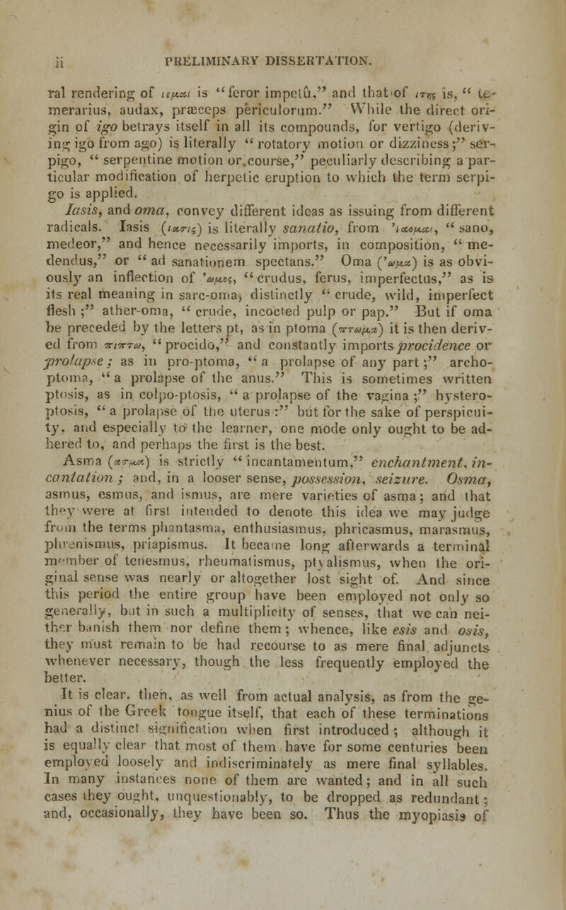 ral rendering of ief*.*t is feror impelu, and that of trn is, it- merarius, audax, prasceps periculorum. While the direct ori- gin of igo betrays itself in all its compounds, for vertigo (deriv- ing igo from ago) is literally rotatory motion or dizziness; ser- pigo, serpentine motion or.course, peculiarly describing a par- ticular modification of herpetic eruption to which the term serpi- go is applied. lasis, and oma, convey different ideas as issuing from different radicals. Iasis (<«<r/s) is literally sanatio, from 'iot6u.cc, sano, medeor, and hence necessarily imports, in composition, me- dendus, or ad sanationem spectans. Oma (V*) is as obvi- ously an inflection of 'o^»?, crudus, ferus, imperfectus, as is its real meaning in sarc-oma, distinctly r crude, wild, imperfect flesh ; ather-oma, crude, incocted pulp or pap. But if oma be preceded by the letters pt, as in ptoma Cn-rapx.) it is then deriv- ed from irnrro), procido, and constantly imports procidence or prolapse; as in pro-ptoma, a prolapse of any part; archo- ptoma, a prolapse of the anus. This is sometimes written ptosis, as in colpo-ptosis, a prolapse of the vagina ; hystero- ptosis, a prolapse of the uterus : but for the sake of perspicui- ty, and especially to the learner, one mode only ought to be ad- hered to, and perhaps the first is the best. Asma (**>«) is strictly incantamentum, enchantment', in- cantation ; and, in a looser sense, possession, seizure. Osmaf asmus, esmus, and ismus, are mere varieties of asma; and that they were at first intended to denote this idea we may judge from, the terms phantasma, enthusiasmus, phricasmus, marasmus, phrenismus, priapismus. It became long afterwards a terminal member of tenesmus, rheumatismus, ptvalismus, when the ori- ginal sense was nearly or altogether lost sight of. And since this period the entire group have been employed not only so generally, b;it in such a multiplicity of senses, that we can nei- ther banish them nor define them ; whence, like esis and osis, they must remain to be had recourse to as mere final adjuncts whenever necessary, though the less frequently employed the better. It is clear, then, as well from actual analysis, as from the ge- nius of the Greek tongue itself, that each of these terminations had a distinct signification when first introduced; although it is equally ciear that most of them have for some centuries been employed loosely and indiscriminately as mere final syllables. In many instances none of them are wanted; and in all such cases they oua;ht, unquestionably, to be dropped as redundant; and, occasionally, they have been so. Thus the royopiasis of