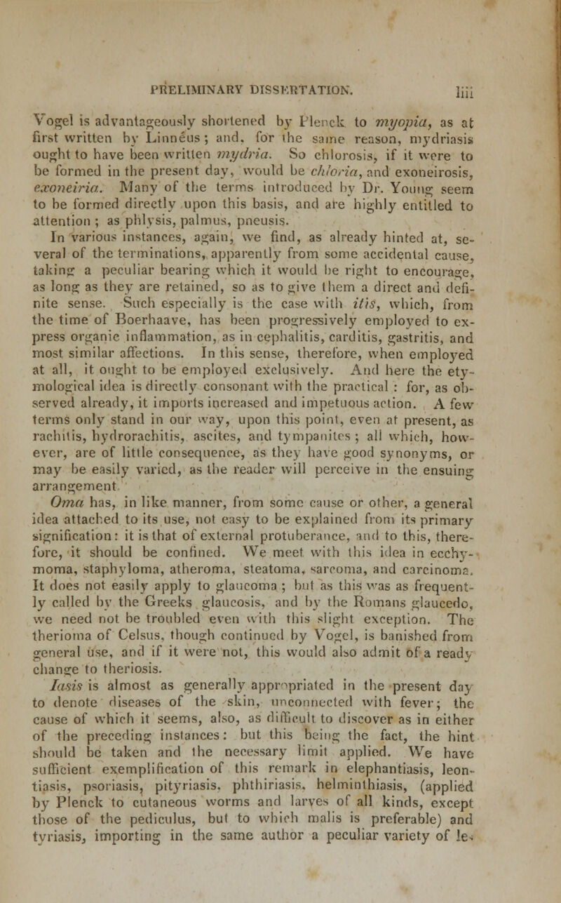 Yogel is advantageously shortened by l'lenck to myopia, as at first written by Linneus; and. for the same reason, mydriasis ought to have been written mydria. So chlorosis, if it were to be formed in the present day, would be chldria, and exoneirosis, ticon&iria. Many of the terms introduced by Dr. Young seem to be formed directly upon this basis, and are highly entitled to attention ; as phlysis, palmus, pneusis. In various instances, again, we find, as already hinted at, se- veral of the terminations, apparently from some accidental cause, taking: a peculiar bearing which it would be right to encourage, as long as they are retained, so as to give them a direct and defi- nite sense. Such especially is the case with it'is, which, from the time of Boerhaave, has been progressively employed to ex- press organic inflammation, as in cephalitis, carditis, gastritis, and most similar affections. In this sense, therefore, when employed at all, it ought to be employed exclusively. And here the ety- mological idea is directly consonant with the practical : for, as ob- served already, it imports increased and impetuous action. A few terms only stand in our way, upon this point, even at present, as rachitis, hydrorachitis, ascites, and tympanites; all which, how- ever, are of little consequence, as they have good synonyms, or may be easily varied, as the reader will perceive in the ensuing arrangement Oma has, in like manner, from some cause or other, a general idea attached to its use, not easy to be explained from its primary signification: it is that of external protuberance, and to this, there- fore, it should be confined. We meet with this idea in ecchy- moma, staphyloma, atheroma, steatoma. sarcoma, and carcinoma, It does not easily apply to glaucoma ; but as this was as frequent- ly called by the Greeks glaucosis, and by the Romans glaucedo, we need not be troubled even with this slight exception. The therioma of Celsus, though continued by Vogel, is banished from general use, and if it were not, this would also admit of a ready change to theriosis. Iasis is almost as generally appropriated in the present day to denote diseases of the skin, unconnected with fever; the cause of which it seems, also, as difficult to discover as in either of the preceding instances: but this being the fact, the hint should be taken and the necessary limit applied. We have sufficient exemplification of this remark in elephantiasis, leon- tiasis, psoriasis, pityriasis, phthiriasis. helminthiasis, (applied by Plenck to cutaneous worms and larves of all kinds, except those of the pediculus, but to which malis is preferable) and tvriasis, importing in the same author a peculiar variety of l&t