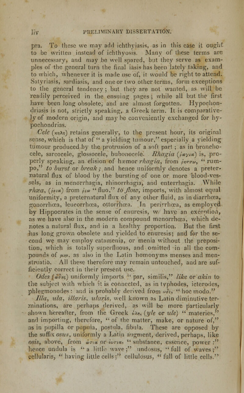 pra. To these we may add ichthyiasis, as in this case it oughf- to be written instead of ichthyosis. Many of these terms are unnecessary, and may be well snared, but they serve as exam- ples of the general turn the final iasis has been lately taking, and to which, whenever it is made use of, it would be right to attend. Satyriasis, sardiasis, and one or two other terms, form exceptions to the general tendency; but they are not wanted, as will be readily perceived in the ensuing pages; while all but the first have been long obsolete, and are almost forgotten. Hypochon- driasis is not, strictly speaking, a Greek term. It is comparative- ly of modern origin, and may be conveniently exchanged for hy- pochondrias. Cele (wXri) retains generally, to the present hour, its original sense, which is that of -■- a yielding tumour, especially a yielding tumour produced by the protrusion of a soft part ; as in broncho* cele, sarcocele, glossocele, bubonocele. Rfittgia (f'ayix) is, pro- perly speaking, an elision of haemor rhagia, from favpiy  rum- po, to burst or break; and hence uniformly denotes a preter- natural flux of blood by the bursting of one or more blood-ves- sels, as in rnenorrhagia, rhinorrhagia, and enterrhagia. While rhsea, (potx) from pea fluo, to flow, imports, with almost equal uniformity, a preternatural flux of any other fluid, as in diarrhoea, gonorrhoea, leucorrhoea, ottorrhcea. In perirrhcea, as employed by Hippocrates in the sense of enuresis, w have an exception, as we have also in the modern compound rnenorrhcea, which de- notes a natural flux, and in a healthy proportion. But the first lias long grown obsolete and yielded to enuresis; and for the se- cond we may employ catamenia, or menia without the preposi- tion, which is totally superfluous, and omitted in all the com- pounds of /twjy, as also in the Latin homonyms menses and men- struatio. All these therefore may remain untouched, and are suf- ficiently correct in their present use. Odes (a$r,s) uniformly imports  par, similis, like or akin to the subject with which it is connected, as in typhodes, icterodes, phlegmonodes : and is probably derived from vh, -.- hoc modo. Ilia, ula, Maris, itlaris, well known as Latin diminutive ter- minations, are perhaps derived, as will be more particularly shown hereafter, from the Greek t)A»j, (yle or ule)  materies, and importing, therefore,  of the matter, make, or nature of, as in pupilla or pupuia, postula. fibula. These are opposed by the suffix osus, uniformly a Latin augment, derived, perhaps, like osis, above, from unx or ovticc, -- substance, essence, power : hence undula is a Httle wave; undosus, full of waves;' eellularis, •■ having little cells; cellulosus,  full of little cells.'
