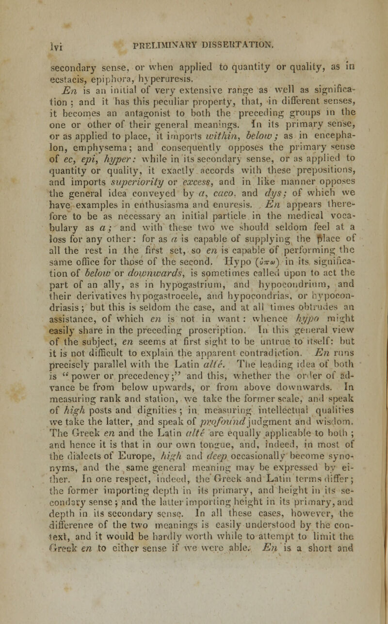 secondary sense, or when applied to quantity or quality, as in ecstacis, epiphora, hyperuresis, En is an initial of very extensive range as well as significa- tion ; and it has this peculiar property, that, in different senses, it becomes an antagonist to both the preceding groups in the one or other of their general meanings. In its primary sense, or as applied to place, it imports within, below; as in encepha- lon, emphysema; and consequently opposes the primary sense of ec, epi, hyper: while in its secondary sense, or as applied to quantity or quality, it exactly accords with these prepositions, and imports superiority or excess, and in like manner opposes the general idea conveyed by a, caco, and dys; of whicb we have examples in enthusiasma and enuresis. En appears there- fore to be as necessary an initial particle in the medical voca- bulary as a; and with these two we should seldom feel at a loss for any other: for as a is capable of supplying the fjlace of all the rest in the first set, so en is capable of performing the same office for those of the second. Hypo (J^&<) in its significa- tion of below or downwards, is sometimes called upon to act the part of an ally, as in hypogastrium, and hypocondrium, and their derivatives hypogastroeeie, and hypocondrias, or nypocon- driasis; but this is seldom the case, and at all times obtrudes an assistance, of which en is not in want : whence hyjio might easily share in the preceding proscription. In this general view of the subject, en seems at first sight to be untrue to itself: but it is not difficult to explain the apparent contradiction. En runs precisely parallel with the Latin alte. The leading idea of both is  power or precedency; and this, whether the ori'er of ad- vance be from below upwards, or from above downwards. In measuring rank and station, we take the former scale, and speak of high posts and dignities; in measuring intellectual qualities we take the latter, and speak of profound]ud<rmen\. and wisdom. The Greek en and the Latin alte are equally applicable to both ; and hence it is that in our own tongue, and, indeed, in most of the dialects of Europe, high and deep occasionally become syno- nyms, and the same general meaning may be expressed by ei- ther. In one respect, indeed, the Greek and Latin terms differ; the former importing depth in its primary, and height in its se- condary sense; and the latter importing height in its primary, and depth in its secondary sense. In all these cases, however, the difference of the two meanings is easily understood by the con- text, and it would be hardly worth while to attempt to limit the Greek en to either sense if we were able. En is a short and