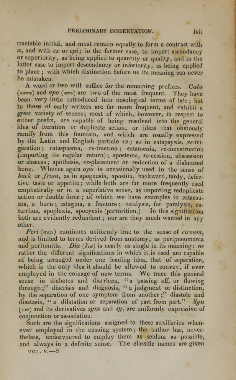 tractable initial, and must remain equally to form a contrast with a, and with ex or epi; in the former case, to import ascendancy or superiority, as being applied to quantity or quality, and in the Jatter case to import descendancy or inferiority, as being applied to place ; with which distinction before us its meaning can never be mistaken. A word or two will suffice for the remaining prefixes. Cata (kxtx) and apo (xtto) are two of the most frequent. They have been very little introduced into nosological terms of late; but in those of early writers are far more frequent, and exhibit a great variety of senses; most of which, however, in respect to either prefix, are capable of being resolved into the general idea of iteration or duplicate action, or ideas that obviously ramify from this fountain, and which are usually expressed by the Latin and English particle re ; as in catapsyxis, re-fri- geration ; cataspasma, re-traction ; catamenia, re-menstruation (importing its regular return); apostema, re-cession, abscession or abscess; apothesis, re-placement or reduction of a dislocated bone. Whence again apo is occasionally used in the sense of back or from, as in apogeusia, apositia, backward, tardy, defec- tive taste or appetite; while both are far more frequently used emphatically or in a superlative sense, as importing reduplicate action or double force ; of which we have examples in catacau- ma, a burn ; catagma, a fracture ; catalysis, for paralysis, ca- tarrhus, apoplexia, apocyesis (parturition.) In this signification both are evidently redundant; nor are they much wanted in any other. Peri (Trepi) continues uniformly true to the sense of circum, and is limited to terms derived from anatomy, as peripneumonia and peritonitis. Dia (hcc) is nearly as single in its meaning; or rather the different significations in which it is used are capable of being arranged under one leading idea, that of separation, which is the only idea it should be allowed to convey, if ever employed in the coinage of new terms. We trace this general sense in diabetes and diarrhoea, a passing off, or flowing through; diacrisis and diagnosis, '• a judgment or distinction, by the separation of one symptom from another; diastole and diastasis,  a dilatation or separation of part from part. Syn (<ru») and its derivatives sym and sy. are uniformly expressive of conjunction or association. Such are the significations assigned to these auxiliaries when- ever employed in the ensuing system; the author has, never- theless, endeavoured to employ them as seldom as possible, and always in a definite sense. The classific names are given vol. v.—S