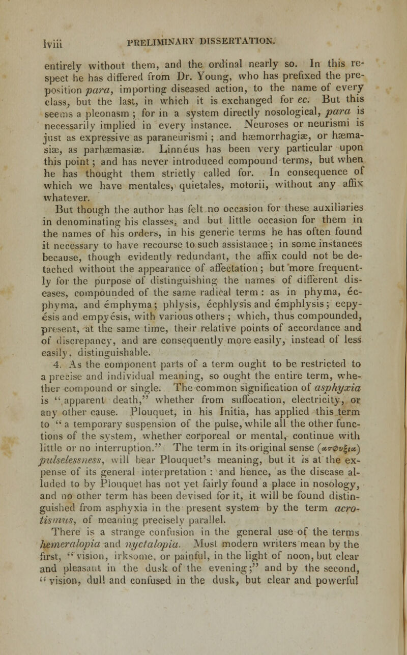 entirely without them, and the ordinal nearly so. In this re- spect he has differed from Dr. Young, who has prefixed the pre- position para, importing diseased action, to the name of every class, but the last, in which it is exchanged for ec. But this seems a pleonasm ; for in a system directly nosological, para is necessarily implied in every instance. Neuroses or neurismi is just as expressive as paraneurismi ; and haemorrhagiae, or haema- siai, as parhasmasias. Linneus has been very particular upon this point; and has never introduced compound terms, but when he has thought them strictly called for. In consequence of which we have mentales, quietales, motorii, without any affix whatever. But though the author has felt no occasion for these auxiliaries in denominating his classes, and but little occasion for them in the names of his orders, in his generic terms he has often found it necessary to have recourse to such assistance ; in some instances because, though evidently redundant, the affix could not be de- tached without the appearance of affectation; but more frequent- ly for the purpose of distinguishing the names of different dis- eases, compounded of the same radical term : as in phyma, ec- phyma, andemphyma; phlysis, ecphlysis and emphlysis; ecpy- esis and empyesis, with various others ; which, thus compounded, present, at the same time, their relative points of accordance and of discrepancy, and are consequently more easily, instead of less easily, distinguishable. 4. As the component parts of a term ought to be restricted to a precise and individual meaning, so ought the entire term, whe- ther compound or single. The common signification of asphyxia is '• apparent death, whether from suffocation, electricity, or any other cause. Plouquet, in his Initia, has applied this term to  a temporary suspension of the pulse, while all the other func- tions of the system, whether corporeal or mental, continue with little or no interruption. The term in its original sense (cttr0v%ta) pulselessness, will bear Plouquet's meaning, but it is at the ex- pense of its general interpretation : and hence, as the disease al- luded to by Plouquet has not yet fairly found a place in nosology, and no other term has been devised for it, it will be found distin- guished from asphyxia in the present system by the term acro- tismus, of meaning precisely parallel. There is a strange confusion in the general use of the terms hemeralopia and nyclalopia. Most modern writers mean by the first,  vision, irksome, or painful, in the light of noon, but clear and pleasant in the dusk of the evening; and by the second, (i vision, dull and confused in the dusk, but clear and powerful