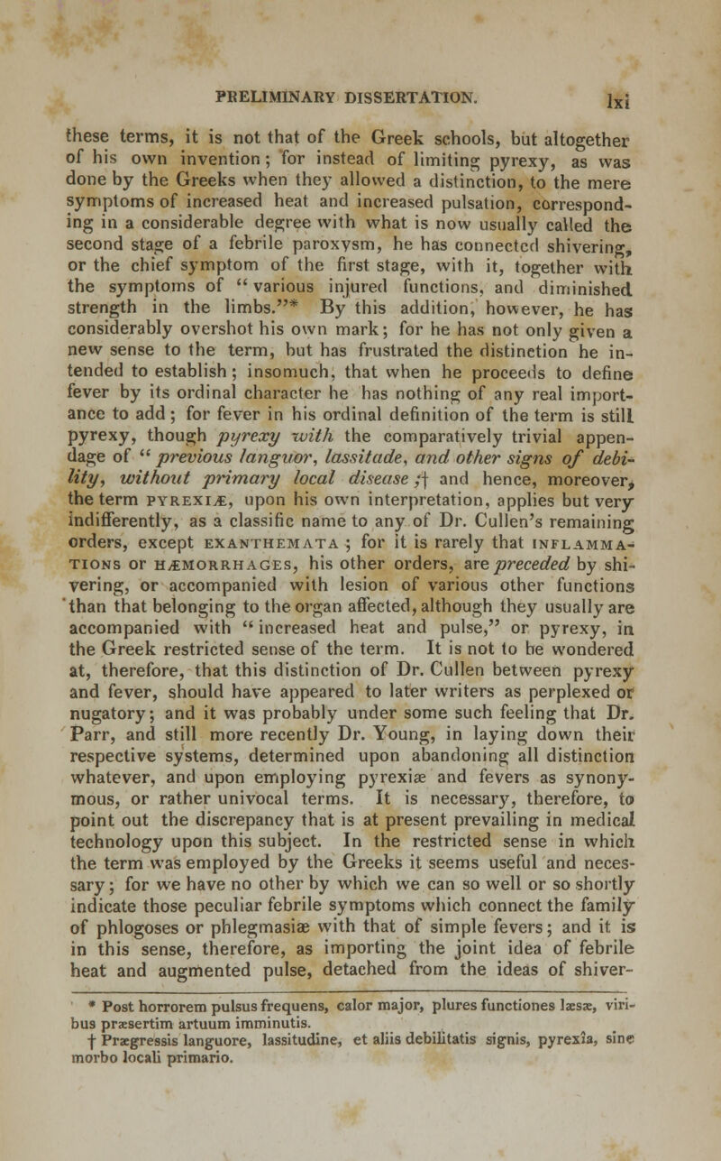 these terms, it is not that of the Greek schools, but altogether of his own invention; for instead of limiting pyrexy, as was done by the Greeks when they allowed a distinction, to the mere symptoms of increased heat and increased pulsation, correspond- ing in a considerable degree with what is now usually called the second stage of a febrile paroxysm, he has connected shivering, or the chief symptom of the first stage, with it, together with the symptoms of  various injured functions, and diminished strength in the limbs.* By this addition, however, he has considerably overshot his own mark; for he has not only given a new sense to the term, but has frustrated the distinction he in- tended to establish; insomuch, that when he proceeds to define fever by its ordinal character he has nothing of any real import- ance to add; for fever in his ordinal definition of the term is still pyrexy, though pyrexy with the comparatively trivial appen- dage of previous languor, lassitude, and other signs of debi- lity, without primary local disease ;| and hence, moreover, the term pyrexia, upon his own interpretation, applies but very indifferently, as a classific name to any of Dr. Cullen's remaining orders, except exanthemata ; for it is rarely that inflamma- tions or hemorrhages, his other orders, are preceded by shi- vering, or accompanied with lesion of various other functions 'than that belonging to the organ affected, although they usually are accompanied with  increased heat and pulse, or pyrexy, in the Greek restricted sense of the term. It is not to be wondered at, therefore, that this distinction of Dr. Cullen between pyrexy and fever, should have appeared to later writers as perplexed or nugatory; and it was probably under some such feeling that Dr. Parr, and still more recently Dr. Young, in laying down their respective systems, determined upon abandoning all distinction whatever, and upon employing pyrexiae and fevers as synony- mous, or rather univocal terms. It is necessary, therefore, to point out the discrepancy that is at present prevailing in medical technology upon this subject. In the restricted sense in which the term was employed by the Greeks it seems useful and neces- sary ; for we have no other by which we can so well or so shortly indicate those peculiar febrile symptoms which connect the family of phlogoses or phlegmasia with that of simple fevers; and it is in this sense, therefore, as importing the joint idea of febrile heat and augmented pulse, detached from the ideas of shiver- * Post horrorem pulsus frequens, calor major, plures functiones laesae, viri- bus prxsertim artuum imminutis. f Praegressis languore, lassitudine, et aliis debilitatis signis, pyrexia, sine morbo locali primario.