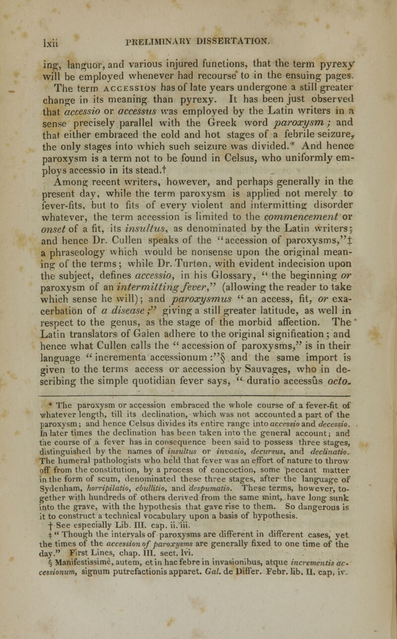 ing, languor, and various injured functions, that the term pyrexy will be employed whenever had recourse' to in the ensuing pages. The term accession has of late years undergone a still greater change in its meaning than pyrexy. It has been just observed that accessio or accessus was employed by the Latin writers in a sense precisely parallel with the Greek word paroxysm; and that either embraced the cold and hot stages of a febrile seizure, the only stages into which such seizure was divided.* And hence paroxysm is a term not to be found in Celsus, who uniformly em- ploys accessio in its stead.t Among recent writers, however, and perhaps generally in the present day, while the term paroxysm is applied not merely to fever-fits, but to fits of every violent and intermitting disorder whatever, the term accession is limited to the commencement or onset of a fit, its insultus, as denominated by the Latin writers; and hence Dr. Cullen speaks of the accession of paroxysms,^: a phraseology which would be nonsense upon the original mean- ing of the terms; while Dr. Turton. with evident indecision upon the subject, defines accessio, in his Glossary, the beginning or paroxysm of an intermitting fever, (allowing the reader to take which sense he will); and paroxysmus an access, fit, or exa- cerbation of a disease; giving a still greater latitude, as well in respect to the genus, as the stage of the morbid affection. The ' Latin translators of Gaien adhere to the original signification ; and hence what Cullen calls the accession of paroxysms, is in their language incrementa accessionum :§ and the same import is given to the terms access or accession by Sauvages, who in de- scribing the simple quotidian fever says, duratio accessus octo. * The paroxysm or accession embraced the whole course of a fever-fit of whatever length, till its declination, which was not accounted a part of the paroxysm; and hence Celsus divides its entire range into accessio and deccssio. In later times the declination has been taken into the general account; and the course of a fever has in consequence been said to possess three stages, distinguished by the names of insultus or invasio, decnrsus, and declinatio. The humeral pathologists who held that fever was an effort of nature to throw- off from the constitution, by a process of concoction, some peccant matter in the form of scum, denominated these three stages, after the language of Sydenham, horripilatio, ebidlitio, and despumatio. These terms, however, to- gether with hundreds of others derived from the same mint, have long sunk into the grave, with the hypothesis that gave rise to them. So dangerous is it to construct a technical vocabulary upon a basis of hypothesis. •J- See especially Lib. III. cap. ii. iii. $ Though the intervals of paroxysms are different in different cases, yet the times of the accession of paroxysms are generally fixed to one time of the day. First Lines, chap. III. sect. lvi. § Manifestissime, autem, etin hacfebrein invasionibus, atque incrementis ac- cessionum, signum putrefactionis apparet. Gai.de Differ. Febr. lib. U. cap. iv.