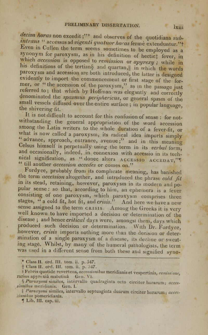 dtcim horas non excedit ;* and observes of the quotidiana sub- intrans  accessus ad vigcnti quatuor horas ferme extenduntur.t -kven in Cullen the term seems sometimes to be employed as a synonym for paroxysm, as in his definition of hectic} fever, in which accession is opposed to remissio?i or apyrexy ; while in his definitions of the tertian§ and quartan,|| in which' the words paroxysm and accession are both introduced, the latter is designed evidently to import the commencement or first stage of the for- mer, or  the accession of the paroxysm, as in the passage just referred to; that which by Hoffman was elegantly and correctly denominated the spasmus periphericus, or general spasm of the small vessels diffused over the entire surface ; in popular lan-ua^e the shivering fit. ° & ' It is not difficult to account for this confusion of sense : for not- withstanding the general appropriation of the word accession among the Latin writers to the whole duration of a fever-fit, or what is now called a paroxysm, its radical idea imports simply advance, approach, entrance, avenue; and in this meaning Lelsus himself is perpetually using the term in its verba/ form, and occasionally, indeed, in connexion with accessio in its tech- nical signification, as « donee altera accessio accedat,1i  till another accession accedes or comes on. Fordyce, probably from its complicate meaning, has banished the term accession altogether, and introduced the phrase cold fit in its stead, retaining, however, paroxysm in its modern and po- pular sense: so that, according to him, an ephemera is a lever consisting of one paroxysm, which paroxysm comprises three stages,  a cold fit, hot fit, and crisis. And here we have a new sense assigned to the term crisis. Among Ihe Greeks it is very well known to have imported a decision or determination of the disease ; and hence critical days were, amongst them, days which produced such decision or determination. With Dr. Fordyce, however, mm imports nothing more than the decision or deter- mination of a single paroxysm of a disease, its decline or sweat- ing stage. Whilst, by many of the humeral pathologists, the term was used in a different sense from both these and signified syno- * Class II. ord. III. torn. ii. p. 347. f (lass II. ord. III. torn. ii. p. 347. tFehris quotide revertens, accessionibus meridianiset vespertinis, remissione. rarius apyrexia matutina Gen. VI. § Paroxysmi similes, intervallo quadraginta octo circiter horarum; acces- tiotubvs meridianis. Gen. I. il Pupoxysmi similes, intervallo septuaginta duarum circiter horarum; acces- • iombus pomeridianis. 1 Lib. III. cap. iii.