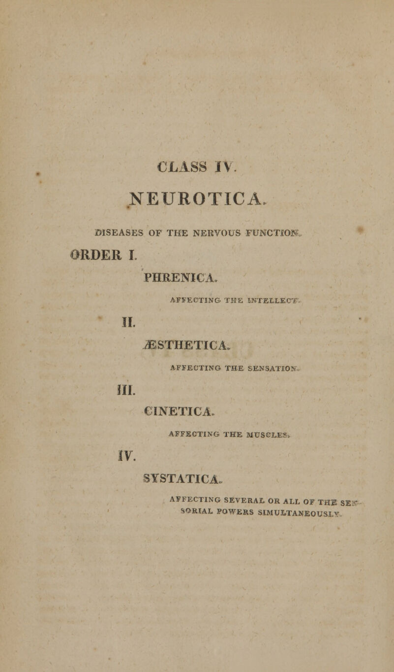 NEUROTICA. DISEASES OF THE NERVOUS FUNCTIO ORDER I. PHRENICA. AFFECTING THE l-NTELLi II. ^ESTHETICA. AFFECTING THE SENSATION III. CINETICA. AFFECTING THE MUSCLE?, IV. SYSTATICA. AFFECTING SEVERAL OR ALL OF THE SEK SORIAL POWERS SIMULTANEOUSLY