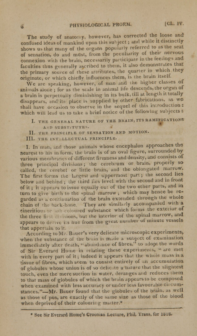 o PHYSIOLOGICAL PROEM. [CL. IV. The study of anatomy, however, has corrected the loose and confused ideas of mankind upon this subject ; and while it distinctly shows us that many of the organs populaily referred to as the seat of sensation, do and mast, from the peculiarity of their nervous connexion with the brain, necessarily participate in the feelings and faculties thus generally ascribed to them, it also demonstrates that the primary source of these attributes, the quarter in which they originate, or which chiefly influences them, is the brain itself. We are speaking, however, of man and the higher classes of animals alone ; for as the scale in animal life descends, the organ of a brain is perpetually diminishing in its bulk, till at length it totally disappears, and its place is supplied by other fabrications, as we shall have occasion to observe in the sequel of this introduction: which will lead us to take a brief notice of the following subjects: I. THE GENERAL NATURE OF THE BKAIN, ITS RAMIFICATIONS A>D SUBSTITUTED II. THE PRINCIPLE OF SENSATION AND MOTION. III. THE INT LLKCTUAL PRINCIPLE. I. In man, and those animals whose encephalon approaches the nearest to his in form, the brain is of an oval figure, surrounded by various membranes of different firmness and density, and consists of three principal divisions; the cerebrum or brain, properly so called, the cerebel or little brain, and the obiongated marrow. The first forms the largest and uppermost part; the second lies below and behind , the third ties level with the second and in front of it; it .ipnears to issue equally out of the two other parts, and in turn to give birth to the spinal marrow , which may hence be re- garded as a continuation of the brain extended through the whole chain of the back-bone. They are similarly accompanied With a cineritiou oloured substance which foims the exteiior of the three n ~ions, nut the interior of the spinal marrow, and appears to de ive its hue fiom the great number of minute vessels that appertain to it. According to Mr. Bauer's very delicate microscopic experiments, when the substance oi tin- brain 1^ nrwle a subject of examination immediately after death, abundance of fibres, to Adopt the words of Sir Everard Home in relating these experiments,  are met with in every part of it; indeed it appears that the whole mass is a tissue of fibres, which seem to consist entirely of <>n accumulation of globules whose union is of so dehc :te a natu>e that the slightest touch, even the mere suction in water, derange* and reduces them, to that mass of globules of which the brain appears to be composed when examined with less accuracy orunder less favourable cii cum- stances.—Mr. Bauer found that the globules of the brain, as well as those of pus, are exactly of the same size as those of the blood when deprived of their column g mutter.* • See Sir Everard Home's Croonmn Lecture, Phil, Trans, for lttiS.