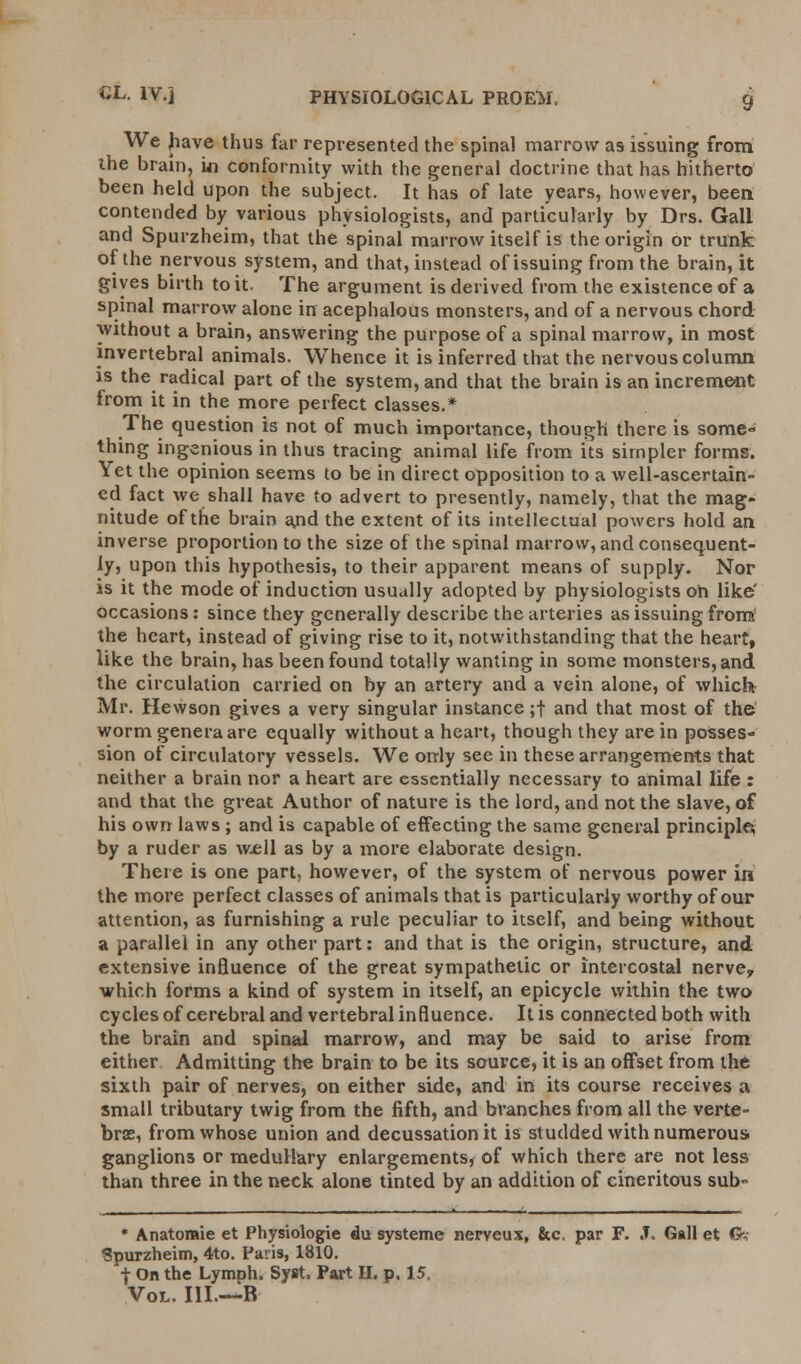 We have thus far represented the spinal marrow as issuing from the brain, ki conformity with the general doctrine that has hitherto been held upon the subject. It has of late years, however, been contended by various physiologists, and particularly by Drs. Gall and Spurzheim, that the spinal marrow itself is the origin or trunk of the nervous system, and that, instead of issuing from the brain, it gives birth to it. The argument is derived from the existence of a spinal marrow alone in acephalous monsters, and of a nervous chord without a brain, answering the purpose of a spinal marrow, in most mvertebral animals. Whence it is inferred that the nervous column is the radical part of the system, and that the brain is an increment from it in the more perfect classes.* The question is not of much importance, though there is some- thing ingenious in thus tracing animal life from its simpler forms. Yet the opinion seems to be in direct opposition to a well-ascertain- ed fact we shall have to advert to presently, namely, that the mag- nitude of the brain and the extent of its intellectual powers hold an inverse proportion to the size of the spinal marrow, and consequent- ly, upon this hypothesis, to their apparent means of supply. Nor is it the mode of induction usually adopted by physiologists oh like' occasions: since they generally describe the arteries as issuing from' the heart, instead of giving rise to it, notwithstanding that the heart, like the brain, has been found totally wanting in some monsters, and the circulation carried on by an artery and a vein alone, of which Mr. Hewson gives a very singular instance ;f and that most of the worm genera are equally without a heart, though they are in posses- sion of circulatory vessels. We only see in these arrangements that neither a brain nor a heart are essentially necessary to animal life : and that the great Author of nature is the lord, and not the slave, of his own laws ; and is capable of effecting the same general principles; by a ruder as well as by a more elaborate design. There is one part, however, of the system of nervous power in the more perfect classes of animals that is particularly worthy of our attention, as furnishing a rule peculiar to itself, and being without a parallel in any other part: and that is the origin, structure, and extensive influence of the great sympathetic or intercostal nerve, which forms a kind of system in itself, an epicycle within the two cycles of cerebral and vertebral influence. It is connected both with the brain and spinal marrow, and may be said to arise from either Admitting the brain to be its source, it is an offset from the sixth pair of nerves, on either side, and in its course receives a small tributary twig from the fifth, and branches from all the verte- brae, from whose union and decussation it is studded with numerous ganglions or medullary enlargements, of which there are not less than three in the neck alone tinted by an addition of cineritous sub- * Anatomie et Physiologie du systeme nerveux, &c. par F. J. Gall et G,- Spurzheim, 4to. Paris, 1810. •j- On the LymDh. Syst, Part II. p. 15. Vol. III.—B