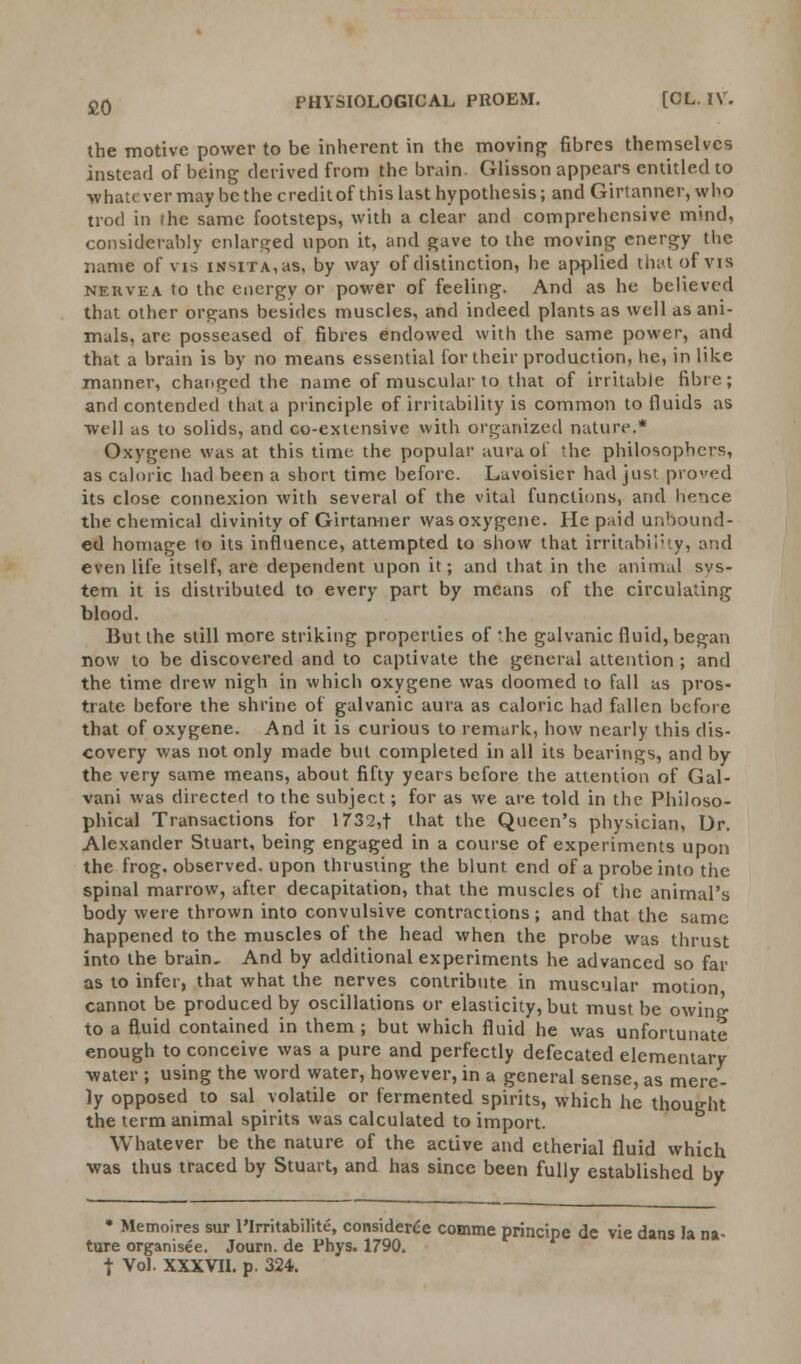 £0 the motive power to be inherent in the moving fibres themselves instead of being derived from the brain. Glisson appears entitled to whatever may be the creditof this last hypothesis; and Girtanner, who trod in ihe same footsteps, with a clear and comprehensive mind, considerably enlarged upon it, and gave to the moving energy the name of vis iKsxTA,as, by way of distinction, he applied that of vis nervea to the energy or power of feeling. And as he believed that other organs besides muscles, and indeed plants as well as ani- mals, are posseased of fibres endowed with the same power, and that a brain is by no means essential for their production, he, in like manner, changed the name of muscular to that of irritable fibre; and contended that a principle of irritability is common to fluids as well as to solids, and co-extensive with organized nature.* Oxygene was at this time the popular aura of the philosophers, as caloric had been a short time before. Lavoisier had just proved its close connexion with several of the vital functions, and hence the chemical divinity of Girtanner was oxygene. He paid unbound- ed homage to its influence, attempted to show that irritability, and even life itself, are dependent upon it; and that in the animal sys- tem it is distributed to every part by means of the circulating blood. But the still more striking properties of'he galvanic fluid, began now to be discovered and to captivate the general attention ; and the time drew nigh in which oxygene was doomed to fall as pros- trate before the shrine of galvanic aura as caloric had fallen before that of oxygene. And it is curious to remark, how nearly this dis- covery was not only made but completed in all its bearings, and by the very same means, about fifty years before the attention of Gal- vani was directed to the subject; for as we are told in the Philoso- phical Transactions for 1732,t that the Queen's physician, Dr. Alexander Stuart, being engaged in a course of experiments upon the frog, observed, upon thrusting the blunt end of a probe into the spinal marrow, after decapitation, that the muscles of the animal's body were thrown into convulsive contractions; and that the same happened to the muscles of the head when the probe was thrust into the brain. And by additional experiments he advanced so far as to infer, that what the nerves contribute in muscular motion cannot be produced by oscillations or elasticity, but must be owing to a fluid contained in them ; but which fluid he was unfortunate enough to conceive was a pure and perfectly defecated elementary water ; using the word water, however, in a general sense, as mere- ly opposed to sal volatile or fermented spirits, which he thought the term animal spirits was calculated to import. Whatever be the nature of the active and etherial fluid which was thus traced by Stuart, and has since been fully established by • Memoires sur l'Irritabilite, considered comme principe de vie dans la na- ture organisee. Journ. de Phys. 1790. j Vol. XXXVII. p. 324.