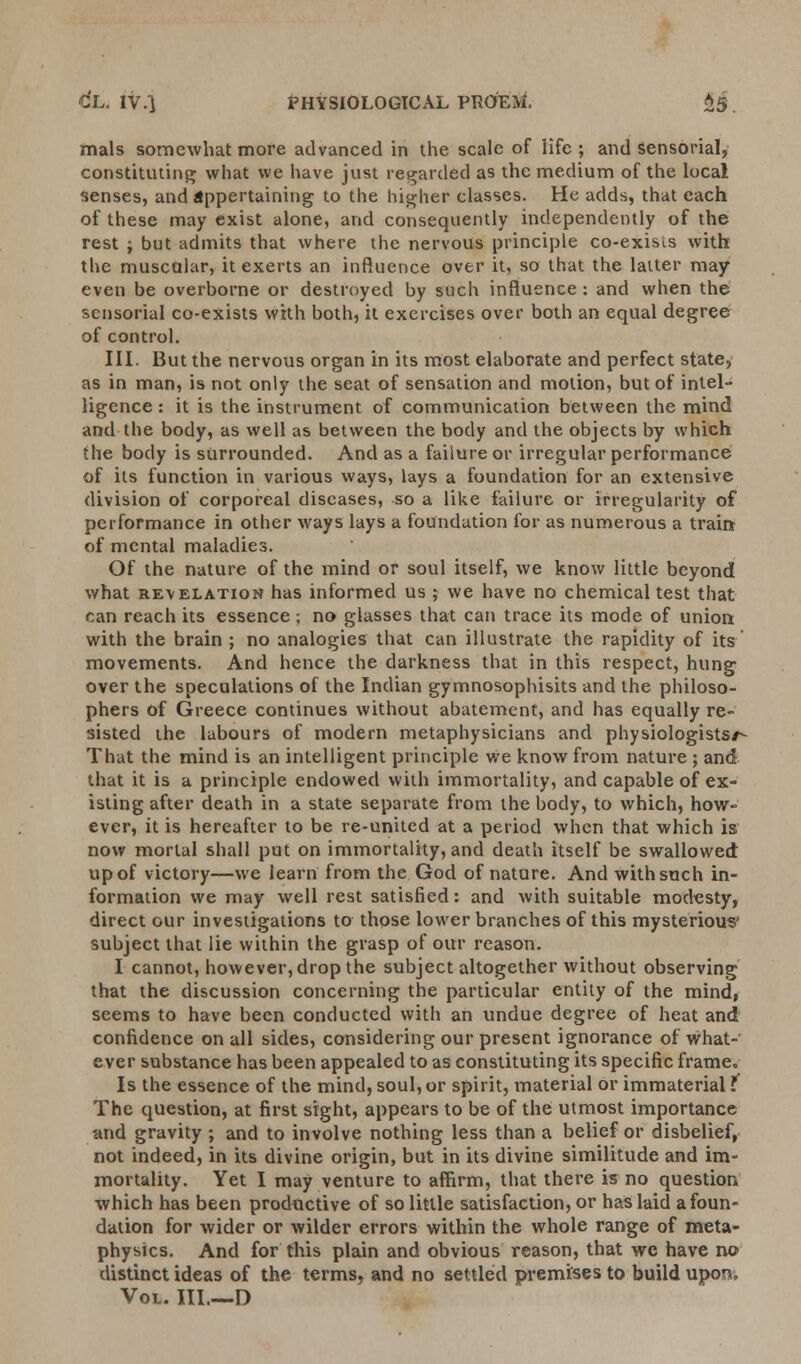 mals somewhat more advanced in the scale of life ; and sensorial, constituting what we have just regarded as the medium of the local senses, and appertaining to the higher classes. He adds, that each of these may exist alone, and consequently independently of the rest j but admits that where the nervous principle co-exisis with the muscular, it exerts an influence over it, so that the latter may even be overborne or destroyed by such influence: and when the sensorial co-exists with both, it exercises over both an equal degree of control. III. But the nervous organ in its most elaborate and perfect state, as in man, is not only the seat of sensation and motion, but of intel- ligence : it is the instrument of communication between the mind and the body, as well as between the body and the objects by which the body is surrounded. And as a failure or irregular performance of its function in various ways, lays a foundation for an extensive division of corporeal diseases, so a like failure or irregularity of performance in other ways lays a foundation for as numerous a train of mental maladies. Of the nature of the mind or soul itself, we know little beyond what revelation has informed us ; we have no chemical test that can reach its essence ; no glasses that can trace its mode of union with the brain ; no analogies that can illustrate the rapidity of its movements. And hence the darkness that in this respect, hung over the speculations of the Indian gymnosophisits and the philoso- phers of Greece continues without abatement, and has equally re- sisted the labours of modern metaphysicians and physiologists/- That the mind is an intelligent principle we know from nature ; and that it is a principle endowed with immortality, and capable of ex- isting after death in a state separate from the body, to which, how- ever, it is hereafter to be re-united at a period when that which is now mortal shall put on immortality, and death itself be swallowed up of victory—we learn from the God of nature. And with such in- formation we may well rest satisfied: and with suitable modesty, direct our investigations to those lower branches of this mysterious' subject that lie within the grasp of our reason. I cannot, however, drop the subject altogether without observing that the discussion concerning the particular entity of the mind, seems to have been conducted with an undue degree of heat and confidence on all sides, considering our present ignorance of what- ever substance has been appealed to as constituting its specific frame. Is the essence of the mind, soul, or spirit, material or immaterial t The question, at first sight, appears to be of the utmost importance -and gravity ; and to involve nothing less than a belief or disbelief, not indeed, in its divine origin, but in its divine similitude and im- mortality. Yet I may venture to affirm, that there is no question which has been productive of so little satisfaction, or has laid a foun- dation for wider or wilder errors within the whole range of meta- physics. And for this plain and obvious reason, that we have no distinct ideas of the terms, and no settled premises to build upon. Vol. III.—D