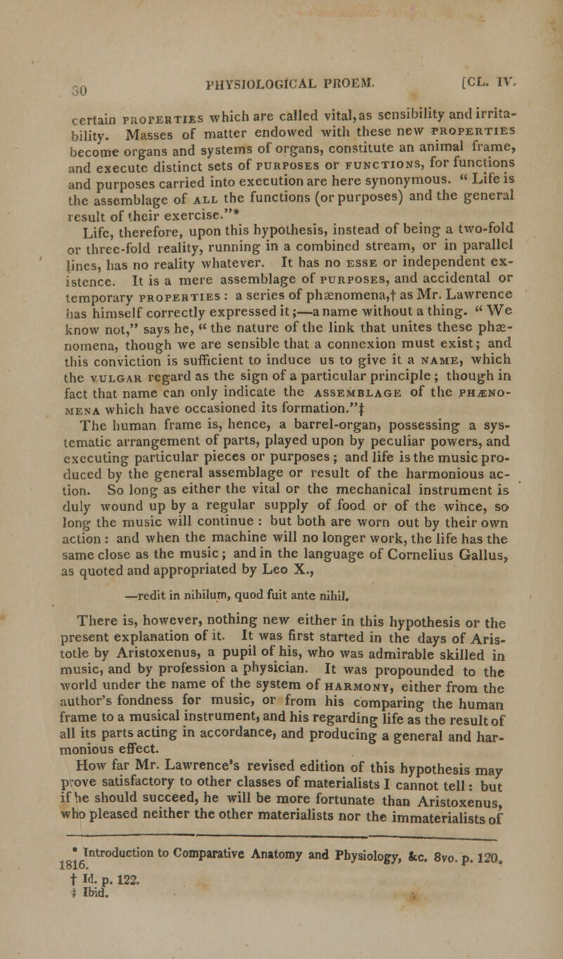 certain properties which are called vital,as sensibility and irrita- bility. Masses of matter endowed with these new properties become organs and systems of organs, constitute an animal frame, and execute distinct sets of purposes or functions, for functions and purposes carried into execution are here synonymous.  Life is the assemblage of all the functions (or purposes) and the general result of their exercise.* Life, therefore, upon this hypothesis, instead of being a two-fold or three-fold reality, running in a combined stream, or in parallel lines, has no reality whatever. It has no esse or independent ex- istence. It is a mere assemblage of purposes, and accidental or temporary properties : a series of phasnomena,t as Mr. Lawrence has himself correctly expressed it;—a name without a thing.  We know not, says he, « the nature of the link that unites these phe- nomena, though we are sensible that a connexion must exist; and this conviction is sufficient to induce us to give it a name, which the vulgar regard as the sign of a particular principle; though in fact that name can only indicate the assemblage of the pheno- mena which have occasioned its formation.\ The human frame is, hence, a barrel-organ, possessing a sys- tematic arrangement of parts, played upon by peculiar powers, and executing particular pieces or purposes ; and life is the music pro- duced by the general assemblage or result of the harmonious ac- tion. So long as either the vital or the mechanical instrument is duly wound up by a regular supply of food or of the wince, so long the music will continue : but both are worn out by their own action : and when the machine will no longer work, the life has the same close as the music; and in the language of Cornelius Gallus, as quoted and appropriated by Leo X., —redit in nihilum, quod fuit ante nihil. There is, however, nothing new either in this hypothesis or the present explanation of it. It was first started in the days of Aris- totle by Aristoxenus, a pupil of his, who was admirable skilled in music, and by profession a physician. It was propounded to the world under the name of the system of harmony, either from the author's fondness for music, or from his comparing the human frame to a musical instrument, and his regarding life as the result of all its parts acting in accordance, and producing a general and har- monious effect. How far Mr. Lawrence's revised edition of this hypothesis may prove satisfactory to other classes of materialists I cannot tell: but if he should succeed, he will be more fortunate than Aristoxenus who pleased neither the other materialists nor the immaterialists of • Introduction to Comparative Anatomy and Physiology, &c. 8vo. p. 120. t H. p. 122. * Ibid.